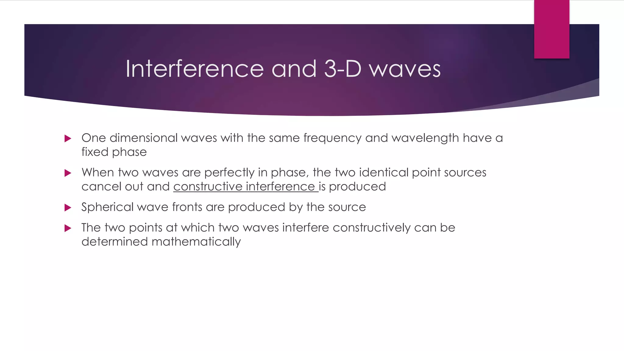 Interference and 3-D waves
 One dimensional waves with the same frequency and wavelength have a
fixed phase
 When two waves are perfectly in phase, the two identical point sources
cancel out and constructive interference is produced
 Spherical wave fronts are produced by the source
 The two points at which two waves interfere constructively can be
determined mathematically
 