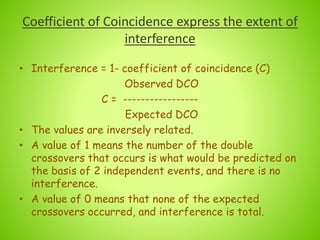 Coefficient of Coincidence express the extent of
interference
• Interference = 1- coefficient of coincidence (C)
Observed DCO
C = -----------------
Expected DCO
• The values are inversely related.
• A value of 1 means the number of the double
crossovers that occurs is what would be predicted on
the basis of 2 independent events, and there is no
interference.
• A value of 0 means that none of the expected
crossovers occurred, and interference is total.
 