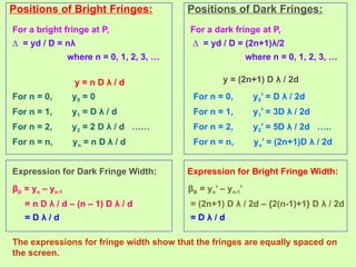 Positions of Bright Fringes:
For a bright fringe at P,
∆ = yd / D = nλ
where n = 0, 1, 2, 3, …
For n = 0, y0 = 0
For n = 1, y1 = D λ / d
For n = 2, y2 = 2 D λ / d ……
For n = n, yn = n D λ / d
y = n D λ / d
Positions of Dark Fringes:
For a dark fringe at P,
∆ = yd / D = (2n+1)λ/2
where n = 0, 1, 2, 3, …
For n = 0, y0’ = D λ / 2d
For n = 1, y1’ = 3D λ / 2d
For n = 2, y2’ = 5D λ / 2d …..
For n = n, yn’ = (2n+1)D λ / 2d
y = (2n+1) D λ / 2d
Expression for Dark Fringe Width:
βD = yn – yn-1
= n D λ / d – (n – 1) D λ / d
= D λ / d
Expression for Bright Fringe Width:
βB = yn’ – yn-1’
= (2n+1) D λ / 2d – {2(n-1)+1} D λ / 2d
= D λ / d
The expressions for fringe width show that the fringes are equally spaced on
the screen.
 