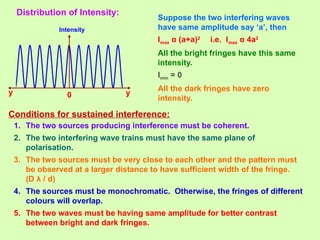 Distribution of Intensity:
Intensity
0 y
y
Suppose the two interfering waves
have same amplitude say ‘a’, then
Imax α (a+a)2
i.e. Imax α 4a2
All the bright fringes have this same
intensity.
Imin = 0
All the dark fringes have zero
intensity.
Conditions for sustained interference:
1. The two sources producing interference must be coherent.
2. The two interfering wave trains must have the same plane of
polarisation.
3. The two sources must be very close to each other and the pattern must
be observed at a larger distance to have sufficient width of the fringe.
(D λ / d)
4. The sources must be monochromatic. Otherwise, the fringes of different
colours will overlap.
5. The two waves must be having same amplitude for better contrast
between bright and dark fringes.
 