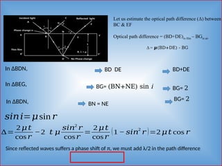 Let us estimate the optical path difference (Δ) between
BC & EF
Optical path difference = (BD+DE)in film – BGin air
Δ = 𝝁(BD+DE) - BG
In ΔBDN, BD DE BD+DE
In ΔBEG, BG= (BN+NE) sin i
In ΔBDN, BN = NE
BG= 2
𝑠𝑖𝑛𝑖=𝜇sin 𝑟
BG= 2
∆=
2 𝜇𝑡
cos𝑟
−2 𝑡 𝜇
𝑠𝑖𝑛2
𝑟
cos𝑟
=
2 𝜇𝑡
cos𝑟
(1 − 𝑠𝑖𝑛
2
𝑟 )=2 𝜇𝑡 cos 𝑟
Since reflected waves suffers a phase shift of π, we must add λ/2 in the path difference
 
