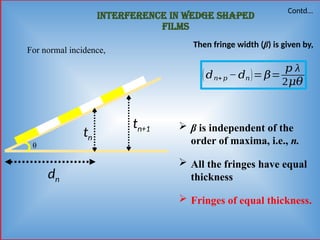 Interference in wedge shaped
films
θ
tn
tn+1
For normal incidence,
dn
(𝑑𝑛+ 𝑝 −𝑑𝑛)= 𝛽=
𝑝 λ
2𝜇𝜃
Then fringe width (β) is given by,
 β is independent of the
order of maxima, i.e., n.
 All the fringes have equal
thickness
 Fringes of equal thickness.
Contd…
 