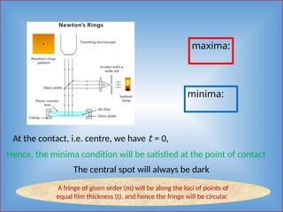 maxima:
minima:
At the contact, i.e. centre, we have t = 0,
Hence, the minima condition will be satisfied at the point of contact
The central spot will always be dark
A fringe of given order (m) will be along the loci of points of
equal film thickness (t), and hence the fringe will be circular.
 