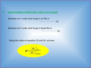 II. Determination of Refractive Index () of a Liquid
Diameter of nth
order dark fringe in air film is
(3)
Diameter of nth
order dark fringe in liquid film is
(4)
Taking the ration of equation (3) and (4), we have
𝝁=
[ 𝐷𝑛
2
]𝑎𝑖𝑟
[𝐷𝑛
2
]𝑙𝑖𝑞𝑢𝑖𝑑
 