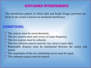 Sustained Interference
The interference pattern in which dark and bright fringes positions are
fixed on the screen is known as sustained interference.
Conditions:
 The sources must be monochromatic.
 The two sources must emit waves of same frequency.
 The two sources must be coherent.
 The two coherent sources must be very close to each other.
 Reasonable distance must be maintained between the source and
screen.
 The amplitudes of the two interfering waves must be equal.
 The coherent sources must be narrow.
 
