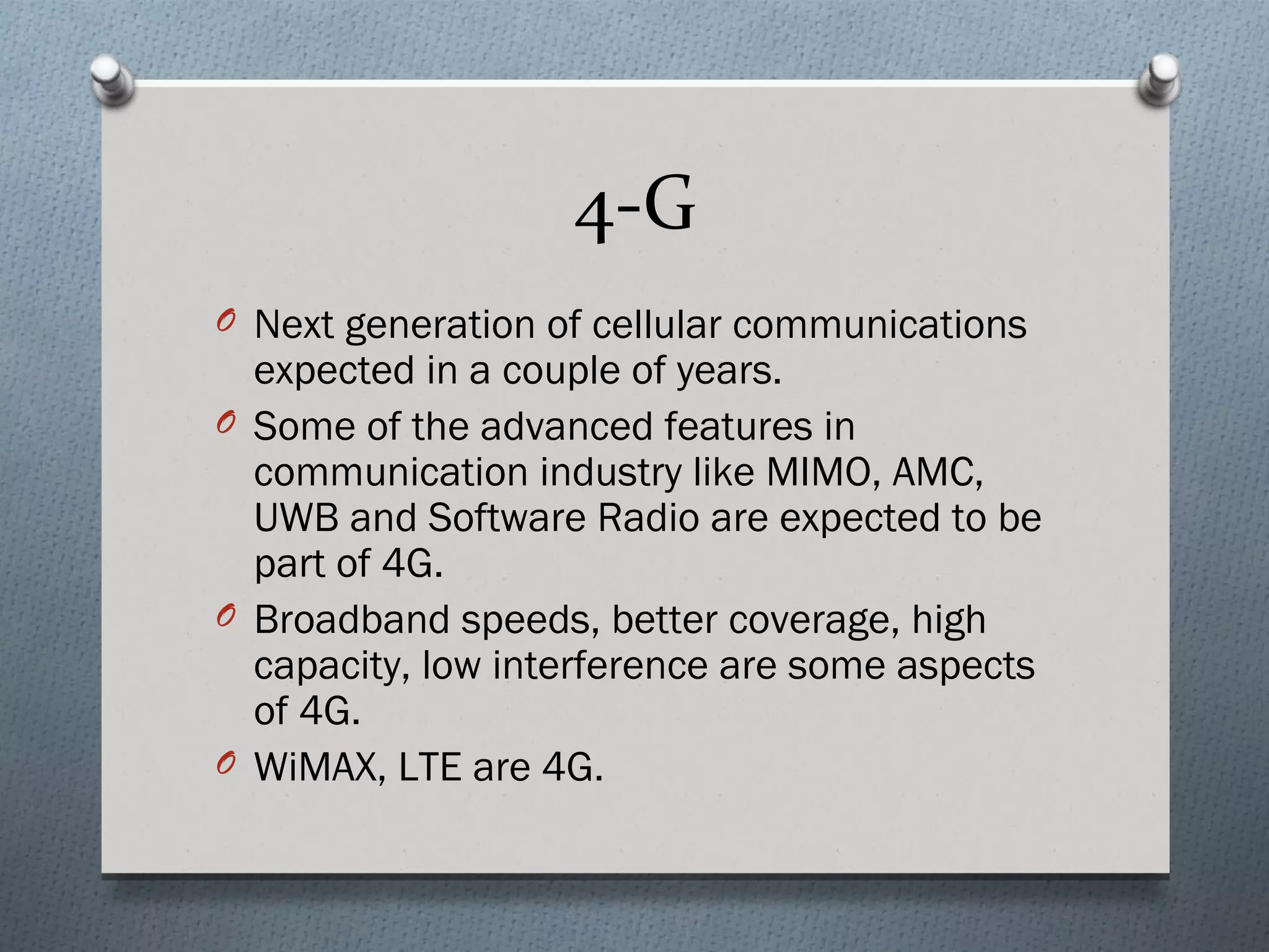 4-G
O Next generation of cellular communications
  expected in a couple of years.
O Some of the advanced features in
  communication industry like MIMO, AMC,
  UWB and Software Radio are expected to be
  part of 4G.
O Broadband speeds, better coverage, high
  capacity, low interference are some aspects
  of 4G.
O WiMAX, LTE are 4G.
 