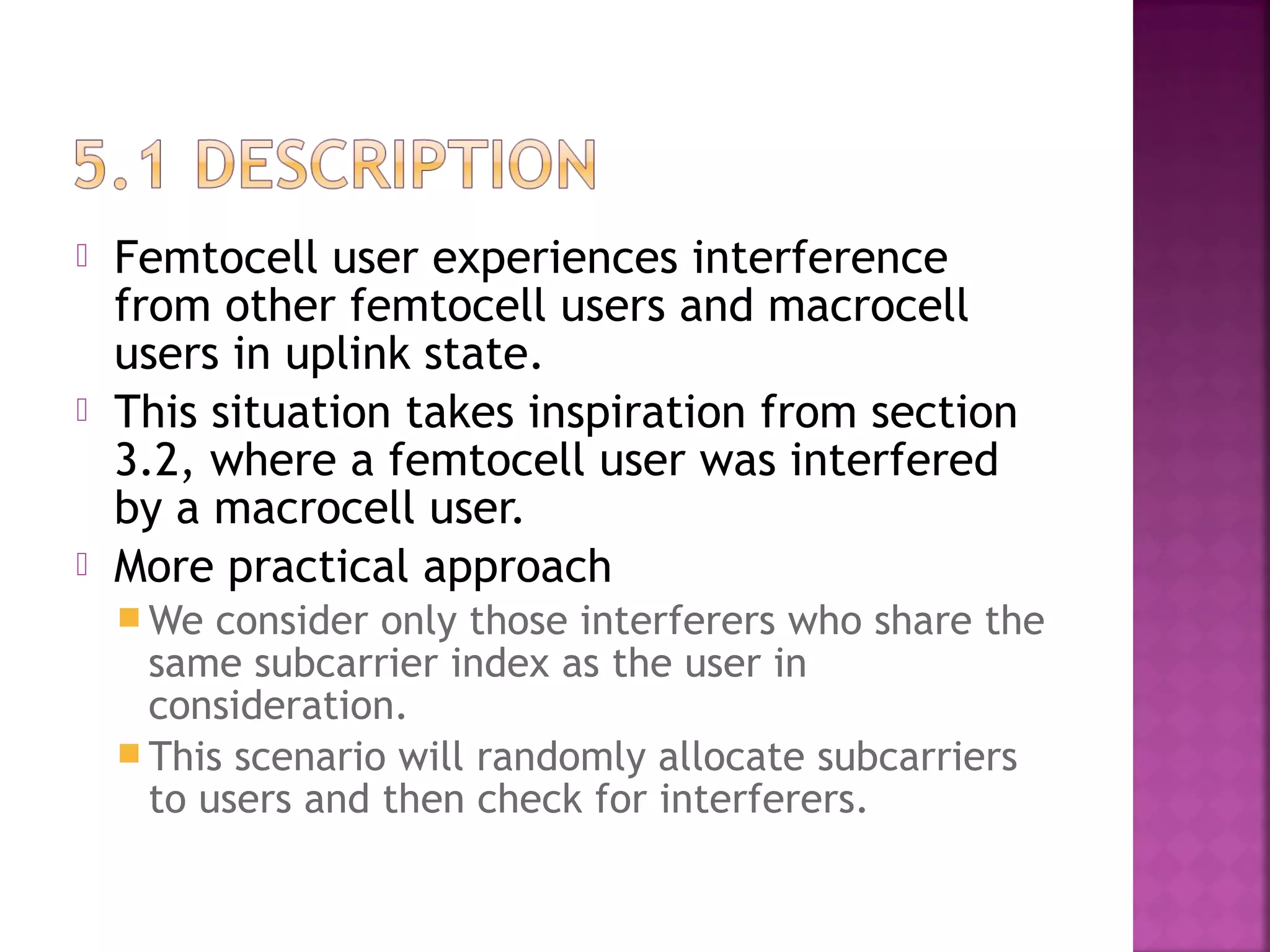    Femtocell user experiences interference
    from other femtocell users and macrocell
    users in uplink state.
   This situation takes inspiration from section
    3.2, where a femtocell user was interfered
    by a macrocell user.
   More practical approach
     We  consider only those interferers who share the
      same subcarrier index as the user in
      consideration.
     This scenario will randomly allocate subcarriers
      to users and then check for interferers.
 