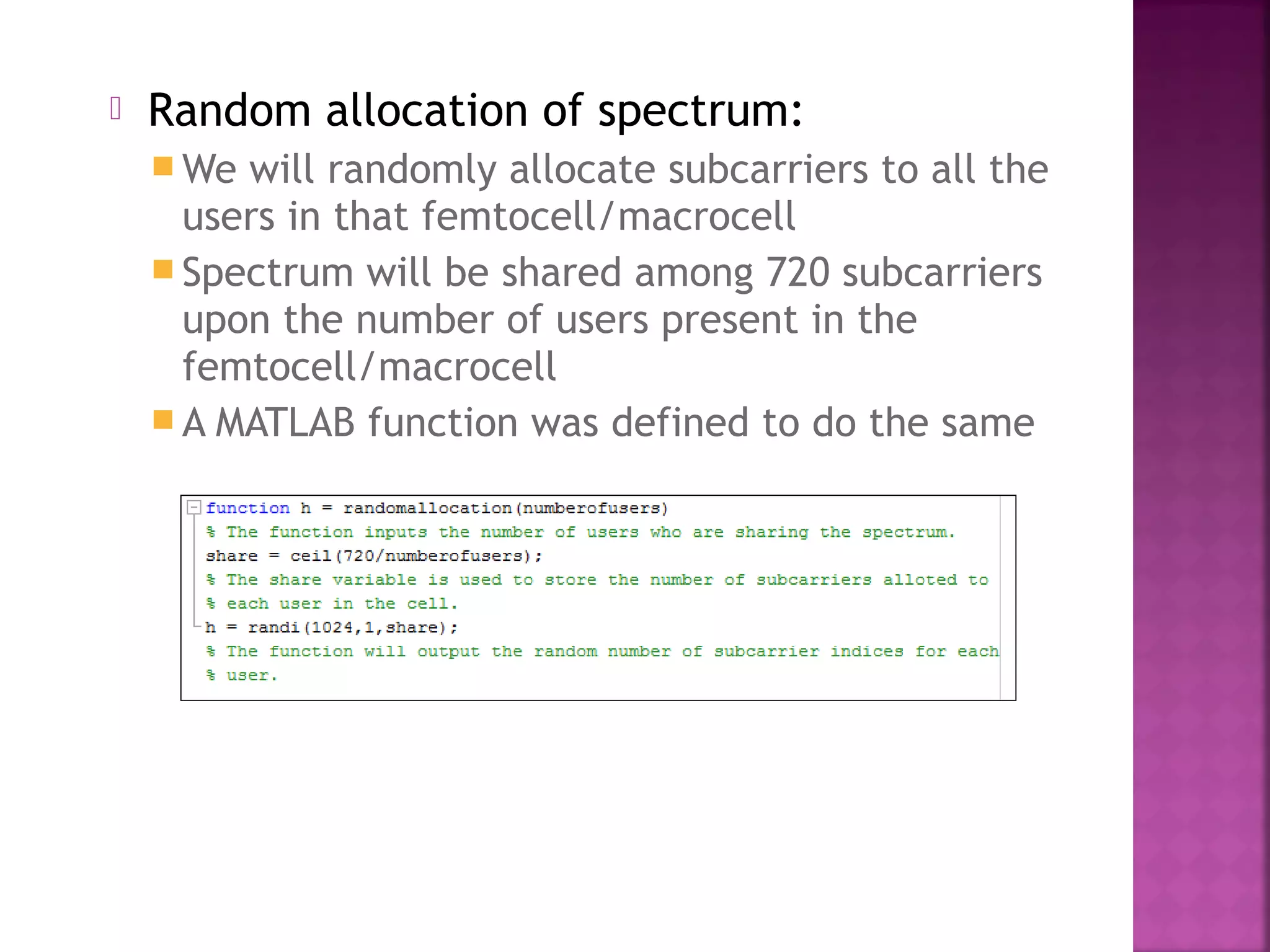    Random allocation of spectrum:
     We will randomly allocate subcarriers to all the
      users in that femtocell/macrocell
     Spectrum will be shared among 720 subcarriers
      upon the number of users present in the
      femtocell/macrocell
     A MATLAB function was defined to do the same
 
