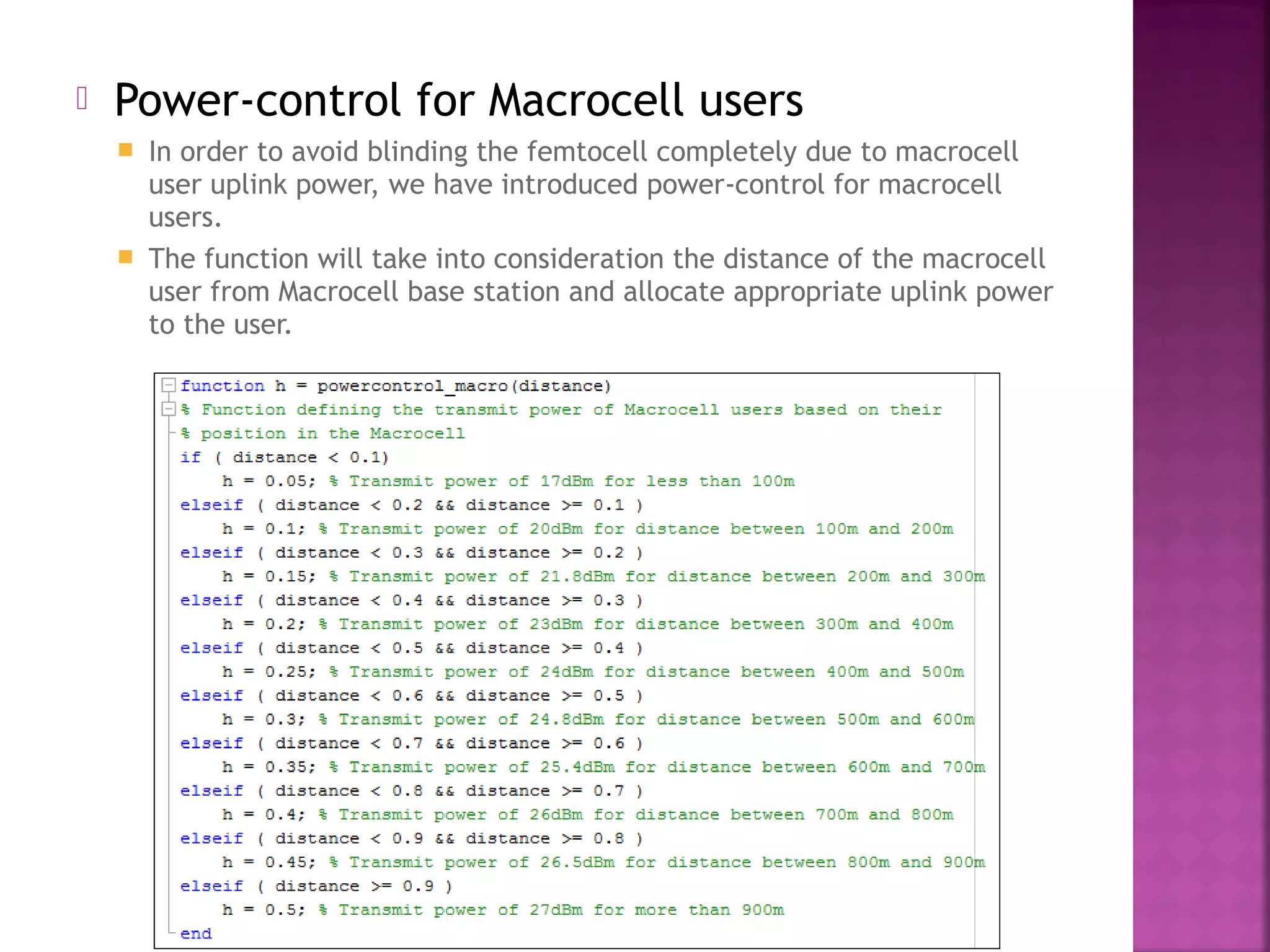    Power-control for Macrocell users
     In order to avoid blinding the femtocell completely due to macrocell
      user uplink power, we have introduced power-control for macrocell
      users.
     The function will take into consideration the distance of the macrocell
      user from Macrocell base station and allocate appropriate uplink power
      to the user.
 