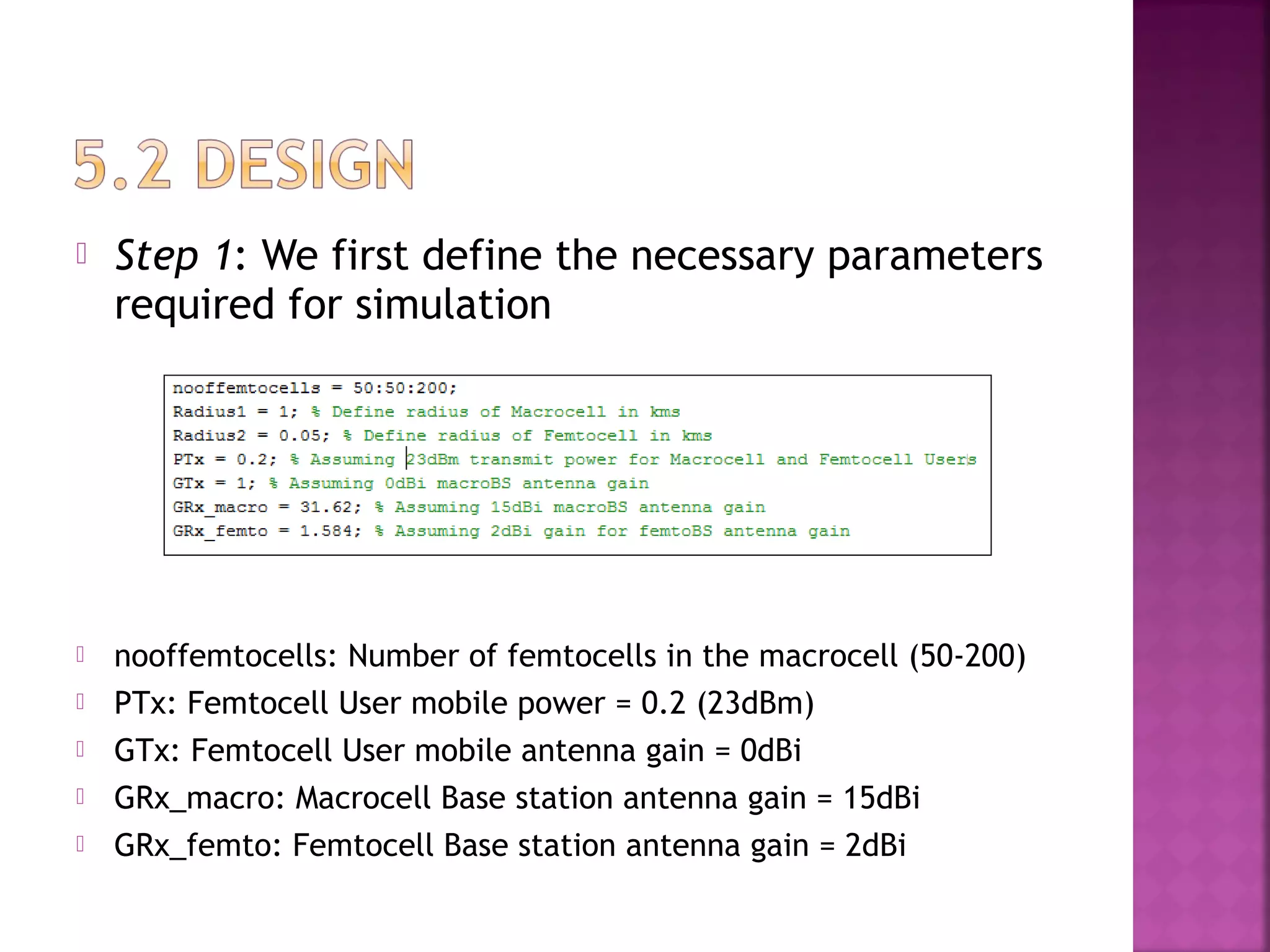    Step 1: We first define the necessary parameters
    required for simulation




   nooffemtocells: Number of femtocells in the macrocell (50-200)
   PTx: Femtocell User mobile power = 0.2 (23dBm)
   GTx: Femtocell User mobile antenna gain = 0dBi
   GRx_macro: Macrocell Base station antenna gain = 15dBi
   GRx_femto: Femtocell Base station antenna gain = 2dBi
 