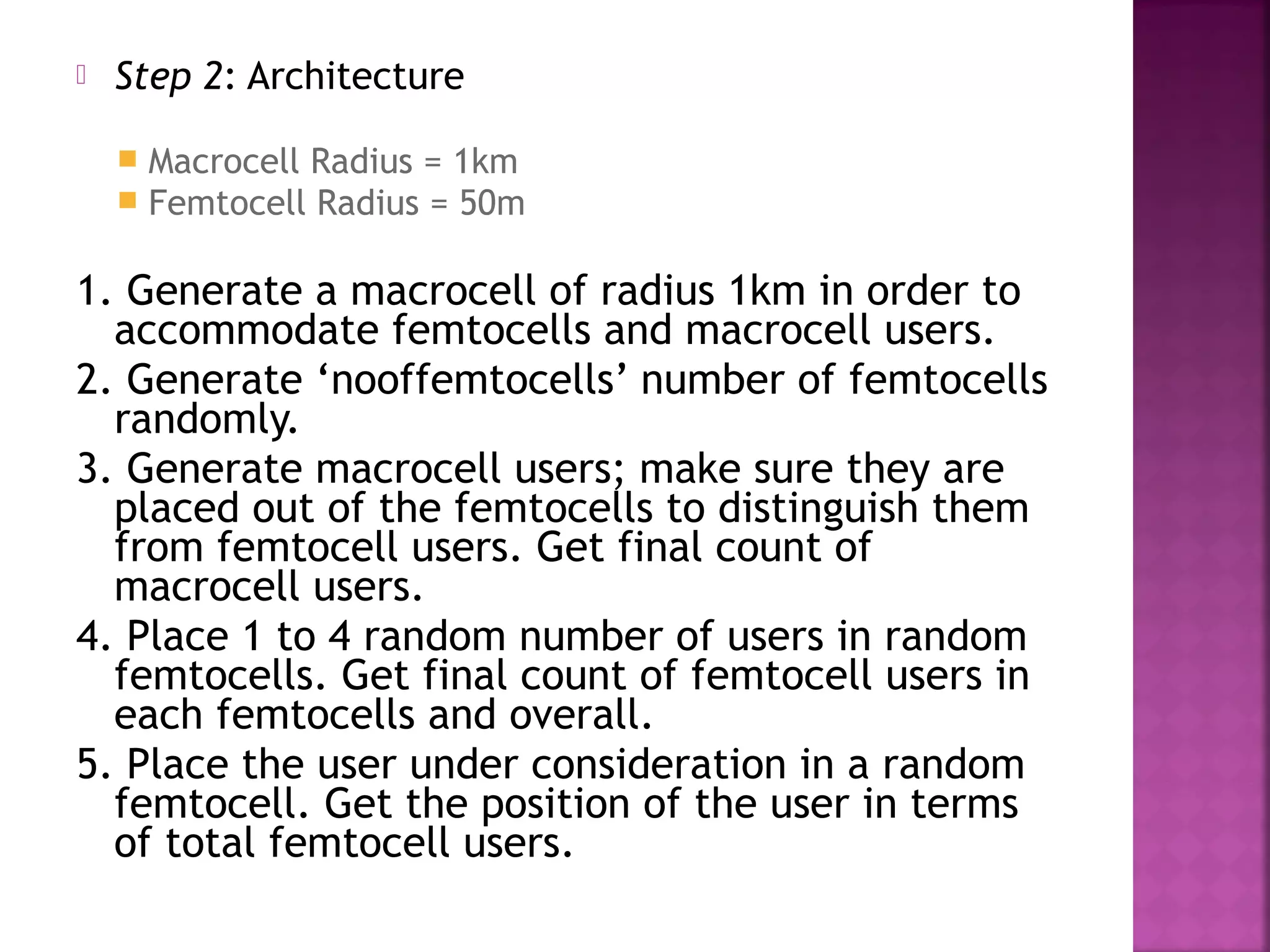    Step 2: Architecture

       Macrocell Radius = 1km
       Femtocell Radius = 50m

1. Generate a macrocell of radius 1km in order to
  accommodate femtocells and macrocell users.
2. Generate ‘nooffemtocells’ number of femtocells
  randomly.
3. Generate macrocell users; make sure they are
  placed out of the femtocells to distinguish them
  from femtocell users. Get final count of
  macrocell users.
4. Place 1 to 4 random number of users in random
  femtocells. Get final count of femtocell users in
  each femtocells and overall.
5. Place the user under consideration in a random
  femtocell. Get the position of the user in terms
  of total femtocell users.
 