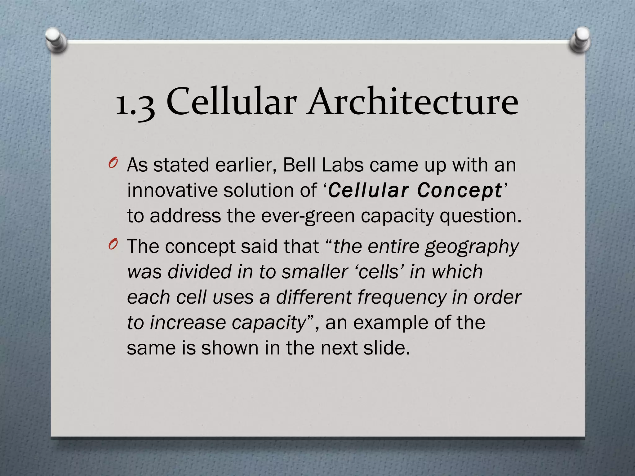 1.3 Cellular Architecture
O As stated earlier, Bell Labs came up with an
  innovative solution of ‘Cellular Concept’
  to address the ever-green capacity question.
O The concept said that “the entire geography
  was divided in to smaller ‘cells’ in which
  each cell uses a different frequency in order
  to increase capacity”, an example of the
  same is shown in the next slide.
 
