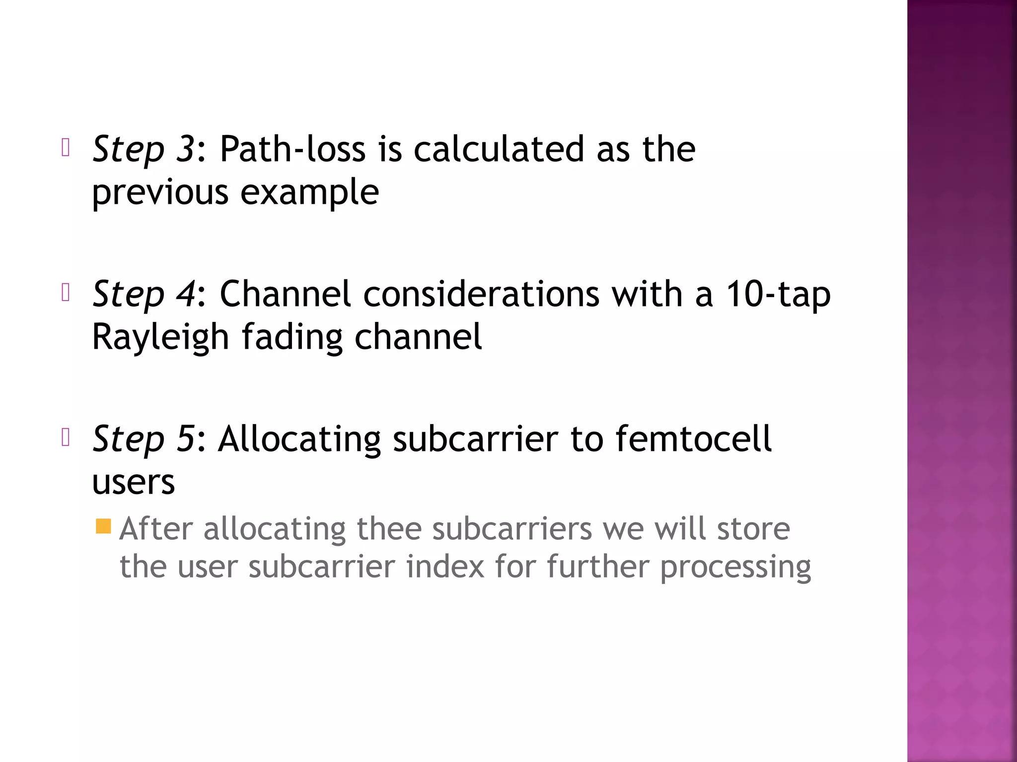    Step 3: Path-loss is calculated as the
    previous example

   Step 4: Channel considerations with a 10-tap
    Rayleigh fading channel

   Step 5: Allocating subcarrier to femtocell
    users
     Afterallocating thee subcarriers we will store
     the user subcarrier index for further processing
 