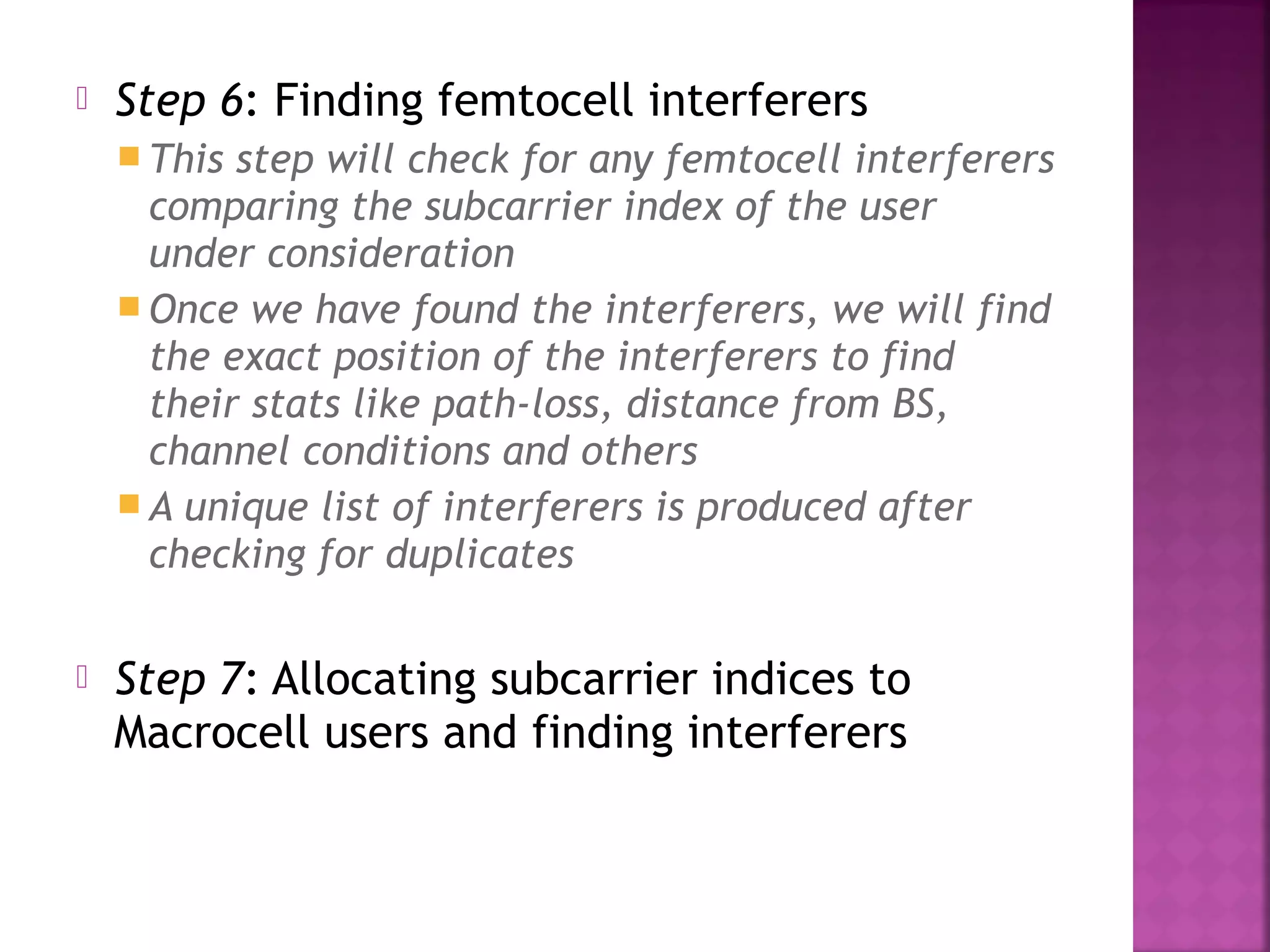    Step 6: Finding femtocell interferers
     This step will check for any femtocell interferers
      comparing the subcarrier index of the user
      under consideration
     Once we have found the interferers, we will find
      the exact position of the interferers to find
      their stats like path-loss, distance from BS,
      channel conditions and others
     A unique list of interferers is produced after
      checking for duplicates

   Step 7: Allocating subcarrier indices to
    Macrocell users and finding interferers
 