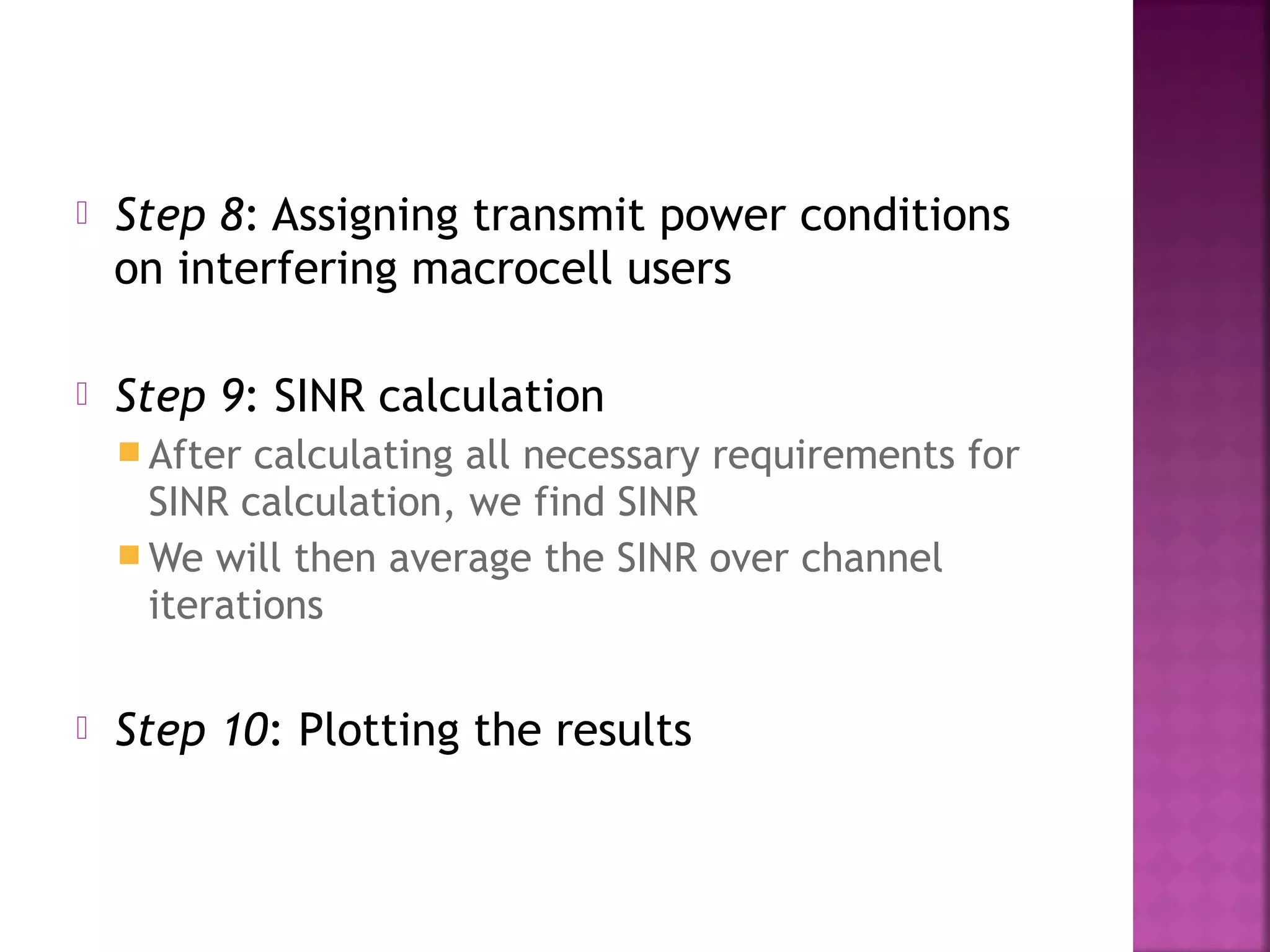    Step 8: Assigning transmit power conditions
    on interfering macrocell users

   Step 9: SINR calculation
     After calculating all necessary requirements for
      SINR calculation, we find SINR
     We will then average the SINR over channel
      iterations

   Step 10: Plotting the results
 