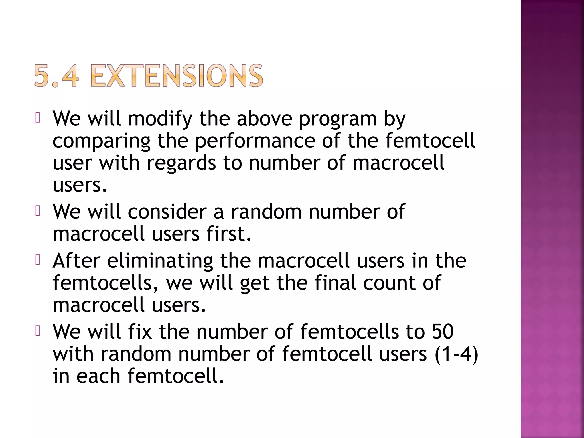    We will modify the above program by
    comparing the performance of the femtocell
    user with regards to number of macrocell
    users.
   We will consider a random number of
    macrocell users first.
   After eliminating the macrocell users in the
    femtocells, we will get the final count of
    macrocell users.
   We will fix the number of femtocells to 50
    with random number of femtocell users (1-4)
    in each femtocell.
 