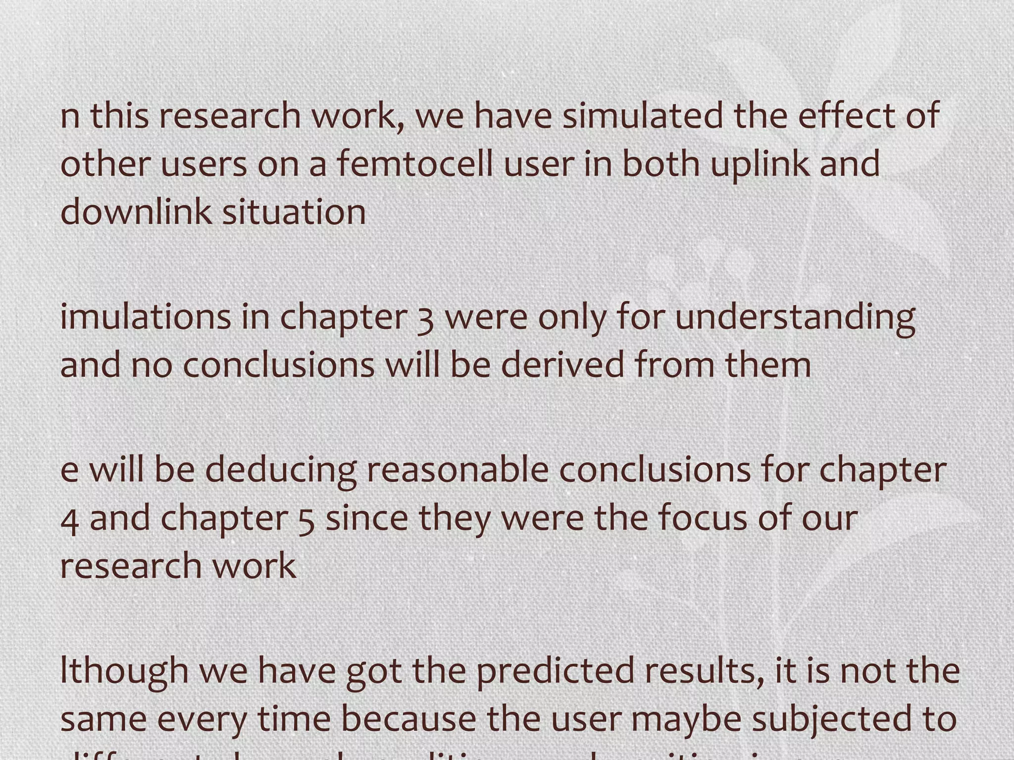 n this research work, we have simulated the effect of
other users on a femtocell user in both uplink and
downlink situation

imulations in chapter 3 were only for understanding
and no conclusions will be derived from them

e will be deducing reasonable conclusions for chapter
4 and chapter 5 since they were the focus of our
research work

lthough we have got the predicted results, it is not the
same every time because the user maybe subjected to
 