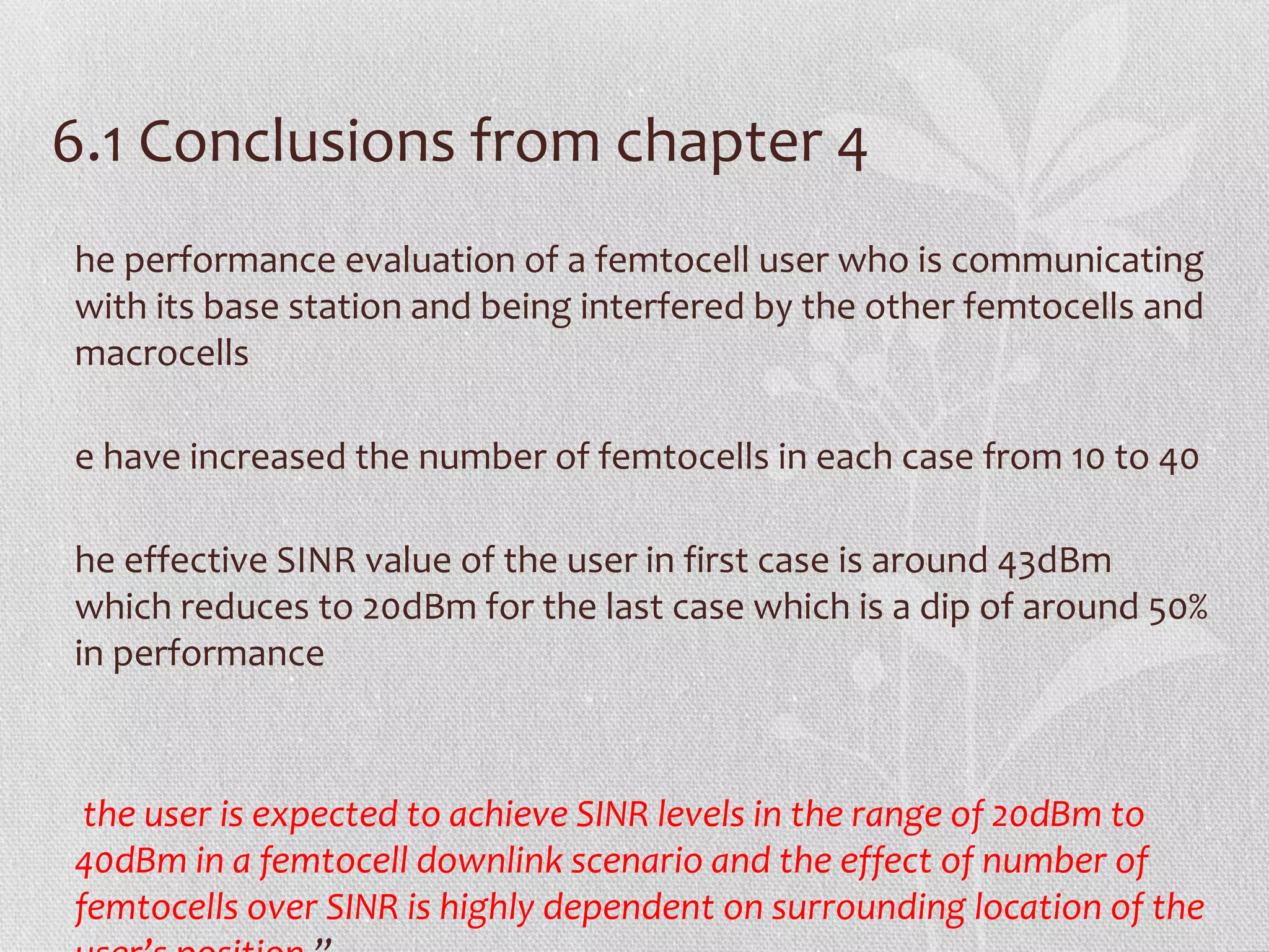 6.1 Conclusions from chapter 4
he performance evaluation of a femtocell user who is communicating
with its base station and being interfered by the other femtocells and
macrocells

e have increased the number of femtocells in each case from 10 to 40

he effective SINR value of the user in first case is around 43dBm
which reduces to 20dBm for the last case which is a dip of around 50%
in performance



 the user is expected to achieve SINR levels in the range of 20dBm to
40dBm in a femtocell downlink scenario and the effect of number of
femtocells over SINR is highly dependent on surrounding location of the
 