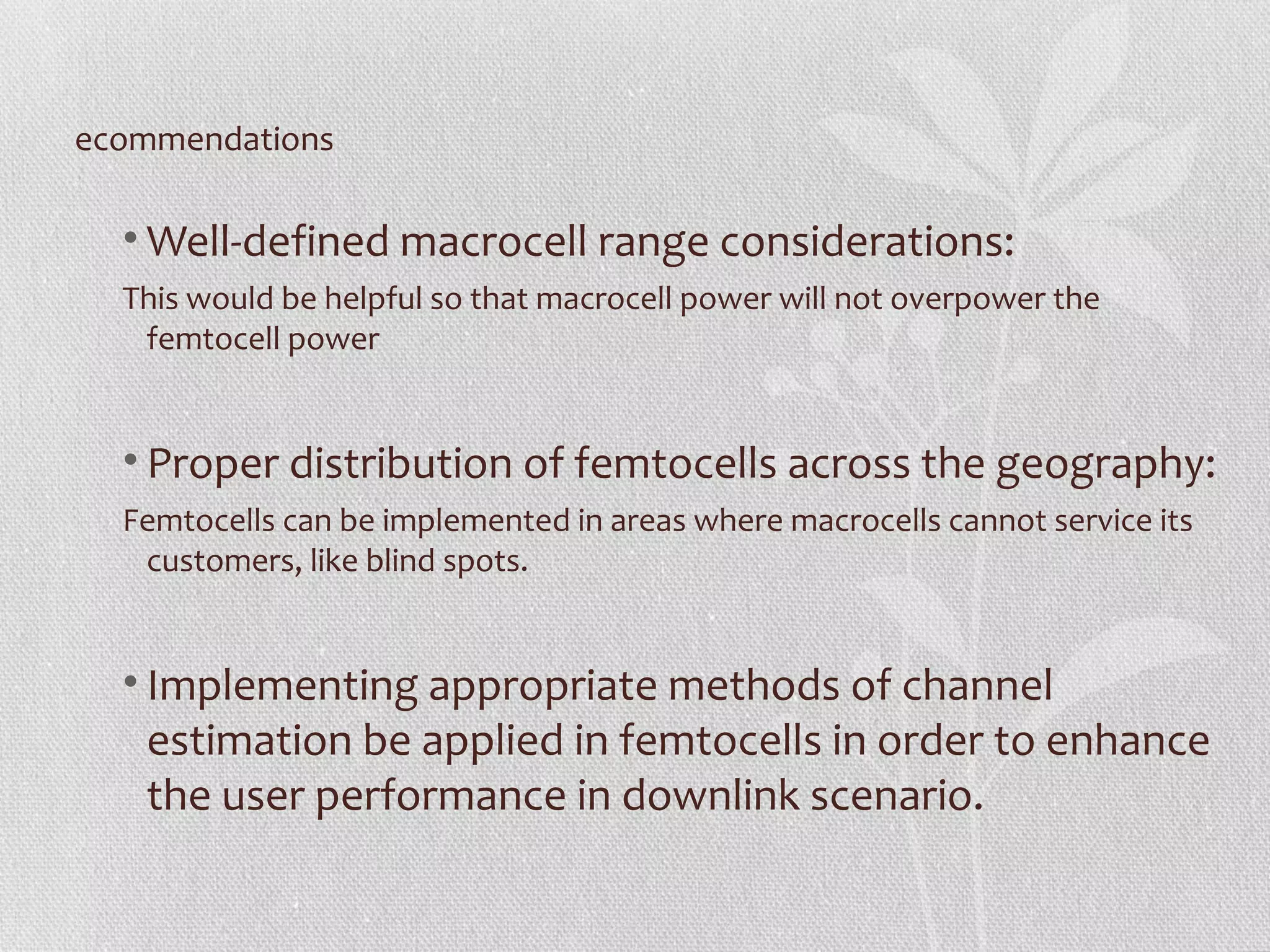 ecommendations

  • Well-defined macrocell range considerations:
  This would be helpful so that macrocell power will not overpower the
   femtocell power


  • Proper distribution of femtocells across the geography:
  Femtocells can be implemented in areas where macrocells cannot service its
   customers, like blind spots.


  • Implementing appropriate methods of channel
    estimation be applied in femtocells in order to enhance
    the user performance in downlink scenario.
 