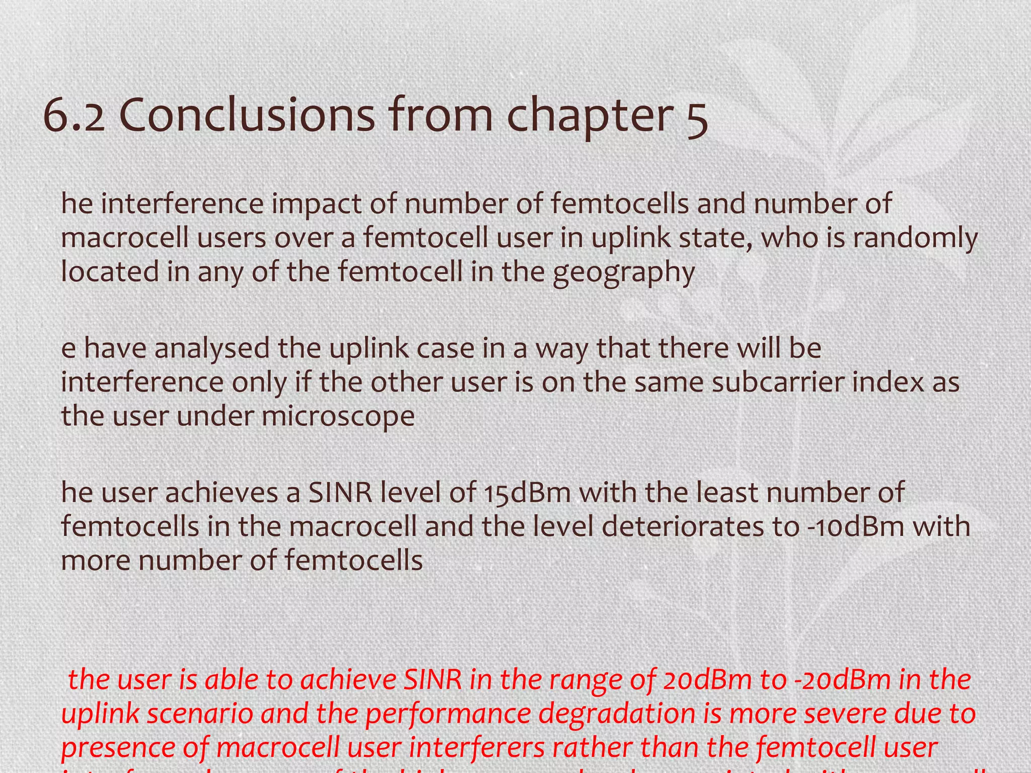 6.2 Conclusions from chapter 5
he interference impact of number of femtocells and number of
macrocell users over a femtocell user in uplink state, who is randomly
located in any of the femtocell in the geography

e have analysed the uplink case in a way that there will be
interference only if the other user is on the same subcarrier index as
the user under microscope

he user achieves a SINR level of 15dBm with the least number of
femtocells in the macrocell and the level deteriorates to -10dBm with
more number of femtocells


the user is able to achieve SINR in the range of 20dBm to -20dBm in the
uplink scenario and the performance degradation is more severe due to
presence of macrocell user interferers rather than the femtocell user
 