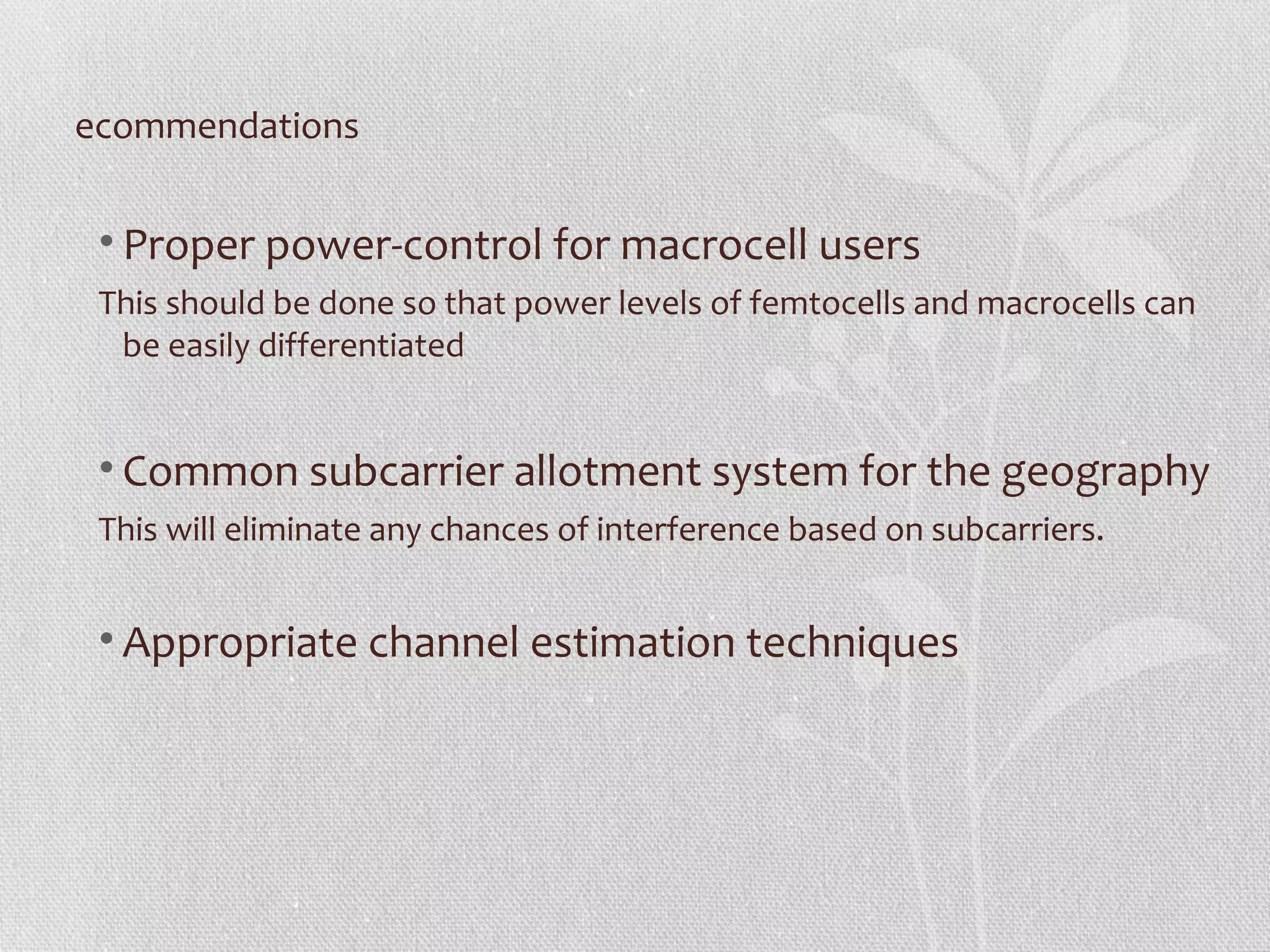 ecommendations


 • Proper power-control for macrocell users
 This should be done so that power levels of femtocells and macrocells can
  be easily differentiated


 • Common subcarrier allotment system for the geography
 This will eliminate any chances of interference based on subcarriers.


 • Appropriate channel estimation techniques
 