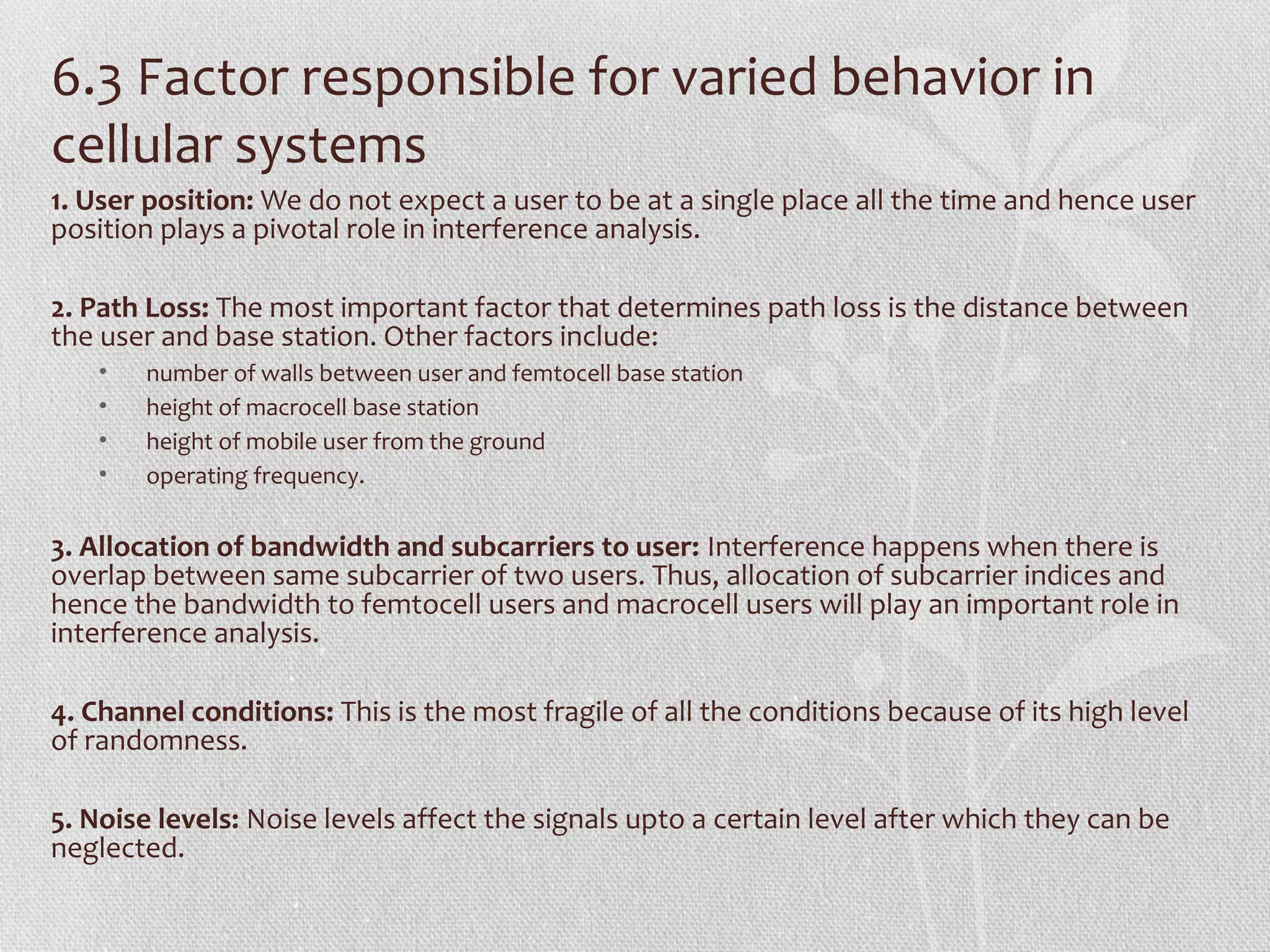 6.3 Factor responsible for varied behavior in
cellular systems
1. User position: We do not expect a user to be at a single place all the time and hence user
position plays a pivotal role in interference analysis.

2. Path Loss: The most important factor that determines path loss is the distance between
the user and base station. Other factors include:
   •   number of walls between user and femtocell base station
   •   height of macrocell base station
   •   height of mobile user from the ground
   •   operating frequency.

3. Allocation of bandwidth and subcarriers to user: Interference happens when there is
overlap between same subcarrier of two users. Thus, allocation of subcarrier indices and
hence the bandwidth to femtocell users and macrocell users will play an important role in
interference analysis.

4. Channel conditions: This is the most fragile of all the conditions because of its high level
of randomness.

5. Noise levels: Noise levels affect the signals upto a certain level after which they can be
neglected.
 