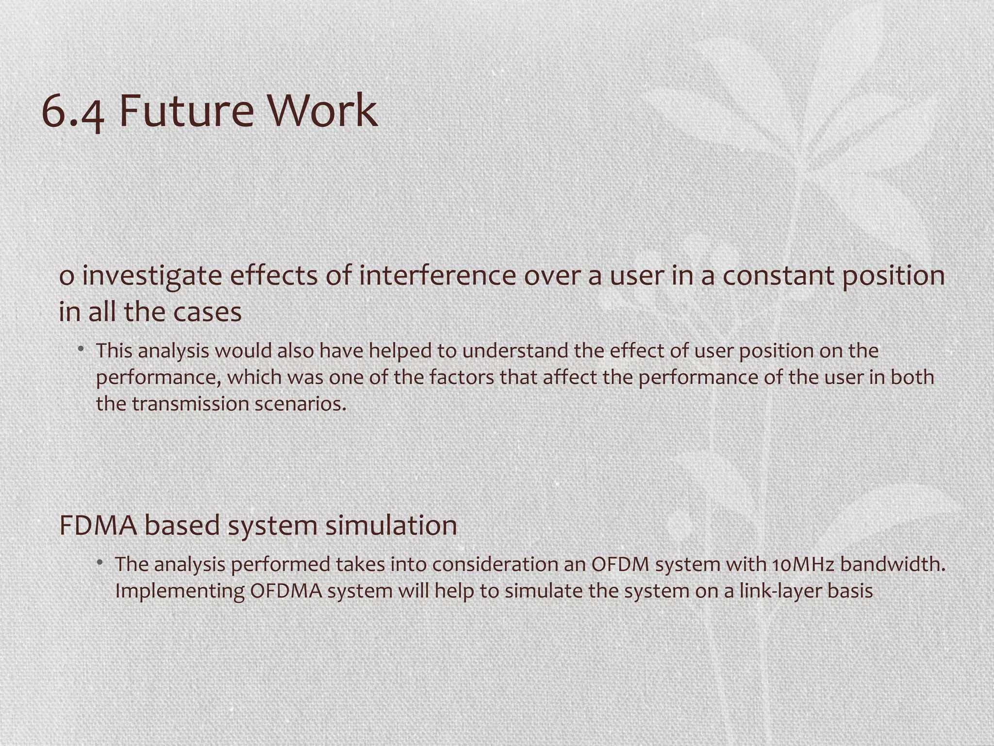 6.4 Future Work


o investigate effects of interference over a user in a constant position
in all the cases
 • This analysis would also have helped to understand the effect of user position on the
   performance, which was one of the factors that affect the performance of the user in both
   the transmission scenarios.




FDMA based system simulation
   • The analysis performed takes into consideration an OFDM system with 10MHz bandwidth.
     Implementing OFDMA system will help to simulate the system on a link-layer basis
 