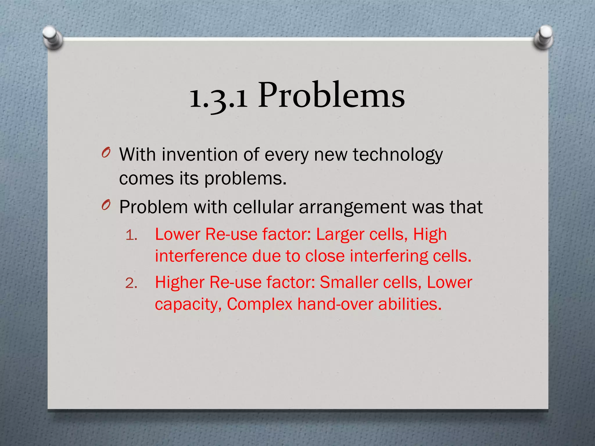 1.3.1 Problems
O With invention of every new technology
  comes its problems.
O Problem with cellular arrangement was that
  1. Lower Re-use factor: Larger cells, High
     interference due to close interfering cells.
  2. Higher Re-use factor: Smaller cells, Lower
     capacity, Complex hand-over abilities.
 