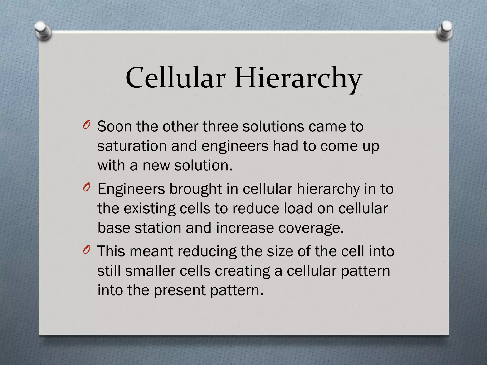 Cellular Hierarchy
O Soon the other three solutions came to
  saturation and engineers had to come up
  with a new solution.
O Engineers brought in cellular hierarchy in to
  the existing cells to reduce load on cellular
  base station and increase coverage.
O This meant reducing the size of the cell into
  still smaller cells creating a cellular pattern
  into the present pattern.
 