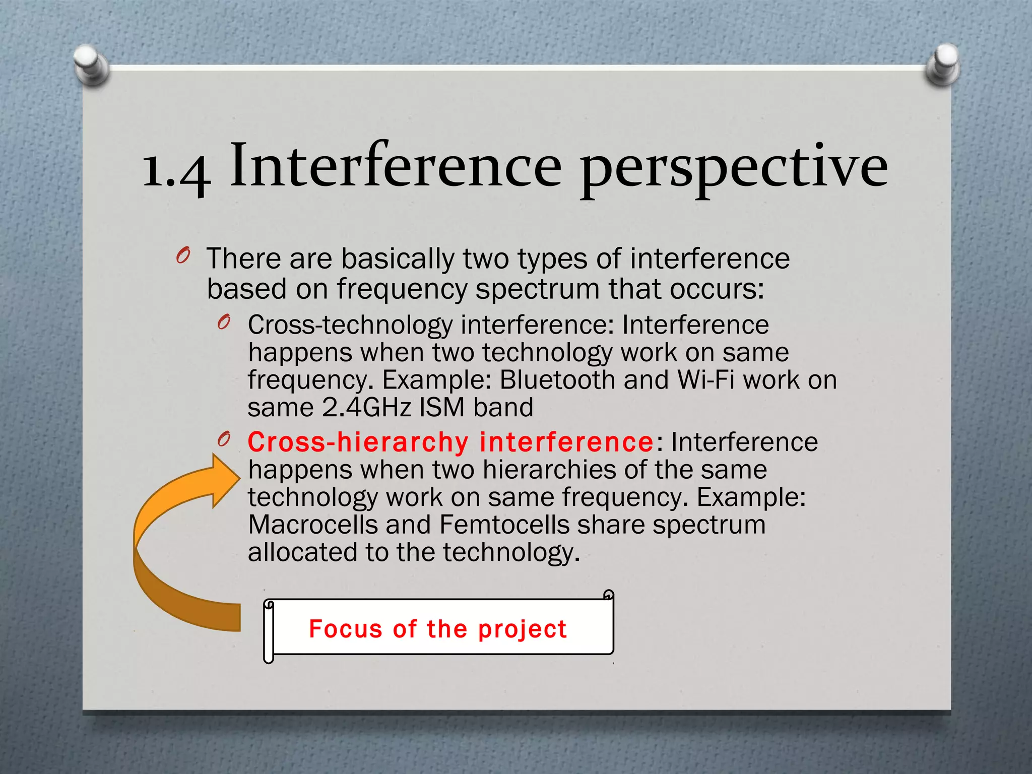 1.4 Interference perspective
 O There are basically two types of interference
   based on frequency spectrum that occurs:
    O Cross-technology interference: Interference
      happens when two technology work on same
      frequency. Example: Bluetooth and Wi-Fi work on
      same 2.4GHz ISM band
    O Cross-hierarchy interference : Interference
      happens when two hierarchies of the same
      technology work on same frequency. Example:
      Macrocells and Femtocells share spectrum
      allocated to the technology.

           Focus of the project
 