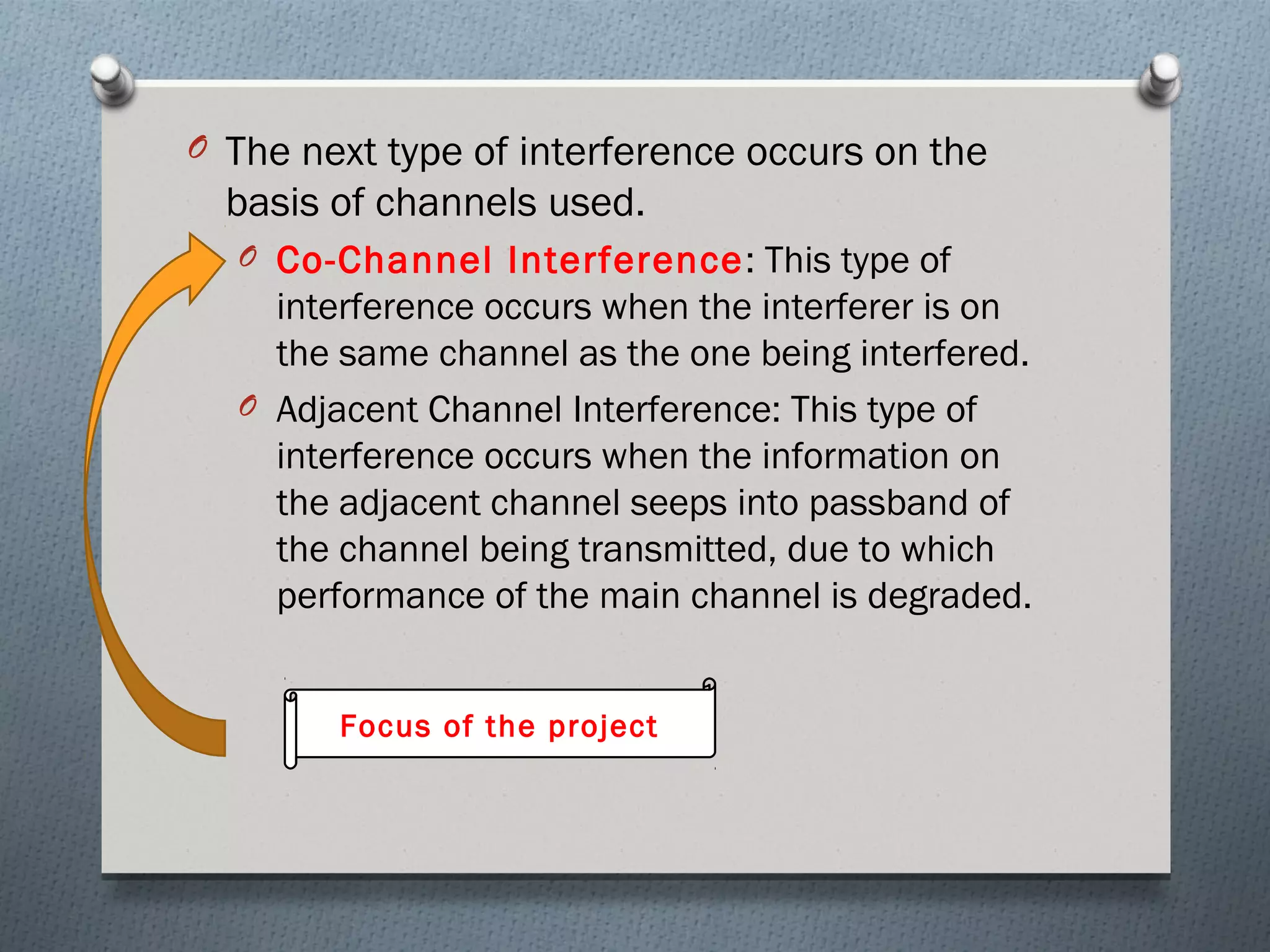 O The next type of interference occurs on the
  basis of channels used.
  O Co-Channel Interference : This type of
    interference occurs when the interferer is on
    the same channel as the one being interfered.
  O Adjacent Channel Interference: This type of
    interference occurs when the information on
    the adjacent channel seeps into passband of
    the channel being transmitted, due to which
    performance of the main channel is degraded.


        Focus of the project
 