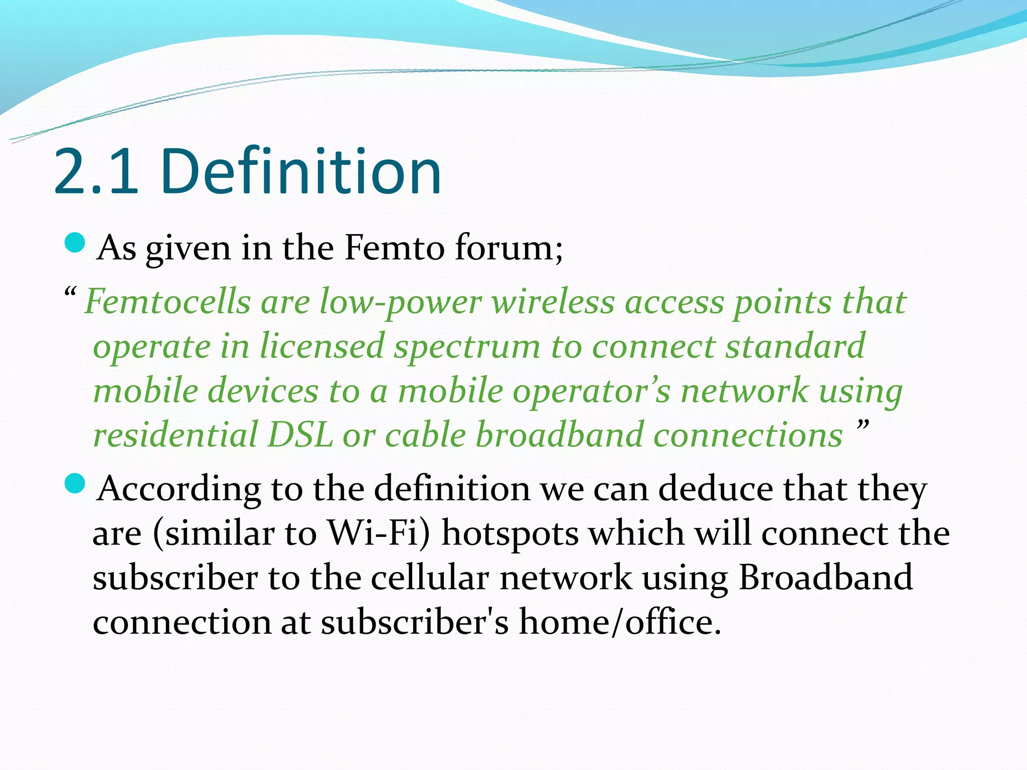 2.1 Definition
As given in the Femto forum;
“ Femtocells are low-power wireless access points that
  operate in licensed spectrum to connect standard
  mobile devices to a mobile operator’s network using
  residential DSL or cable broadband connections ”
According to the definition we can deduce that they
  are (similar to Wi-Fi) hotspots which will connect the
  subscriber to the cellular network using Broadband
  connection at subscriber's home/office.
 
