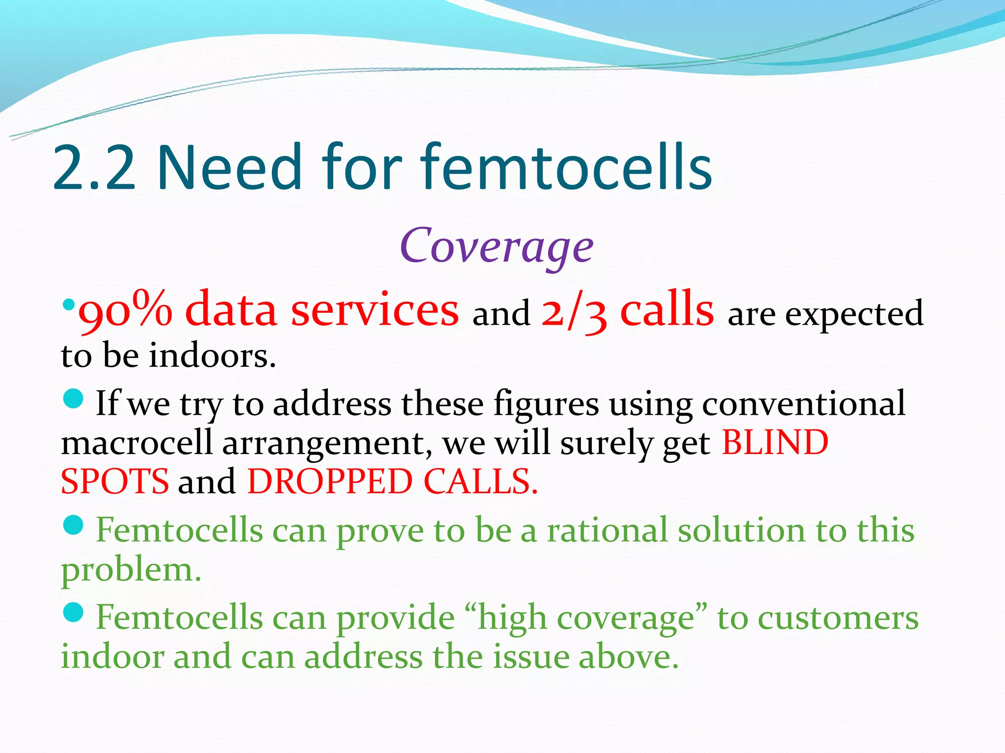 2.2 Need for femtocells
               Coverage
•90% data services and 2/3 calls are expected
to be indoors.
If we try to address these figures using conventional
macrocell arrangement, we will surely get BLIND
SPOTS and DROPPED CALLS.
Femtocells can prove to be a rational solution to this
problem.
Femtocells can provide “high coverage” to customers
indoor and can address the issue above.
 