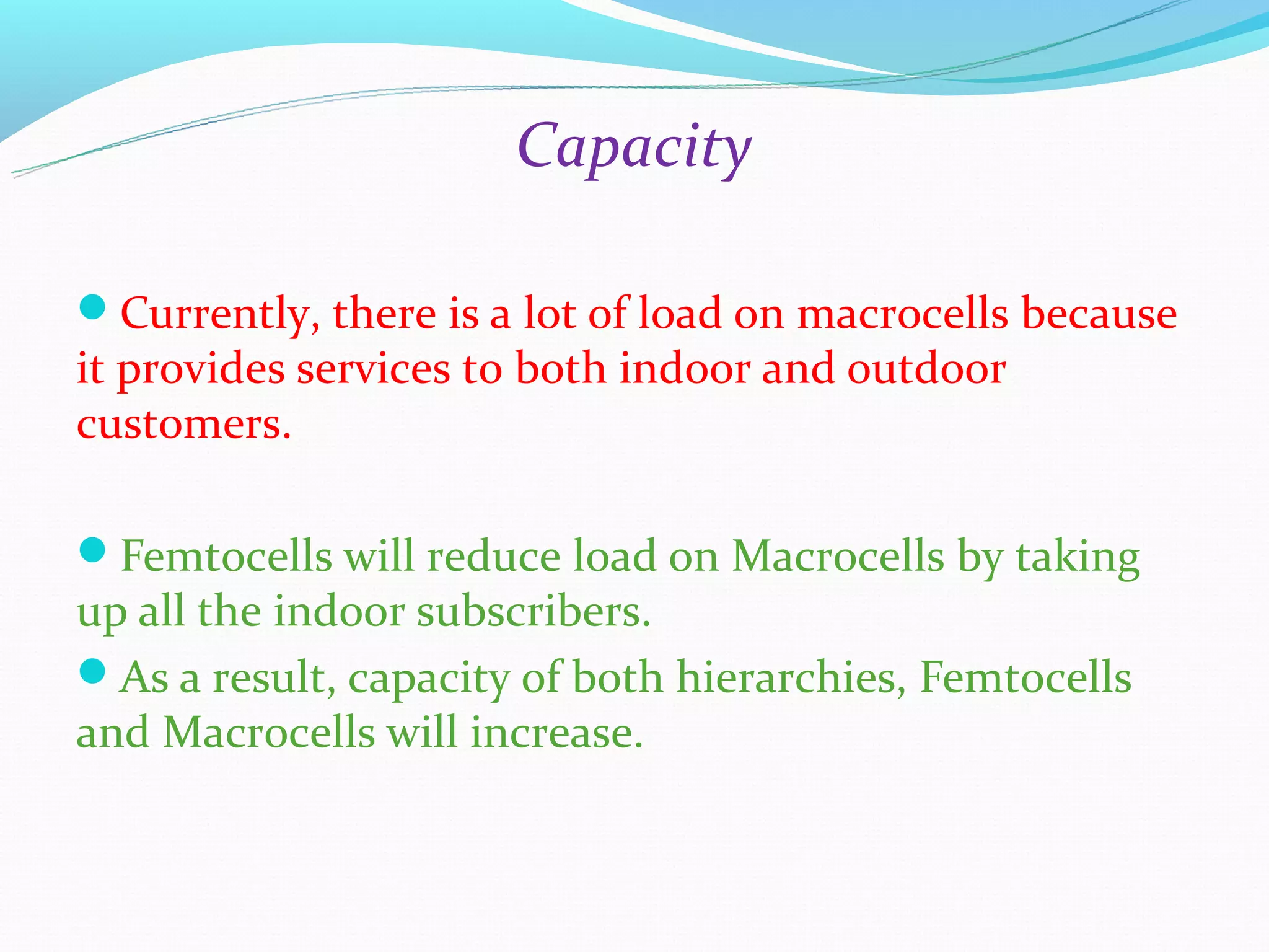Capacity

Currently, there is a lot of load on macrocells because
it provides services to both indoor and outdoor
customers.

Femtocells will reduce load on Macrocells by taking
up all the indoor subscribers.
As a result, capacity of both hierarchies, Femtocells
and Macrocells will increase.
 