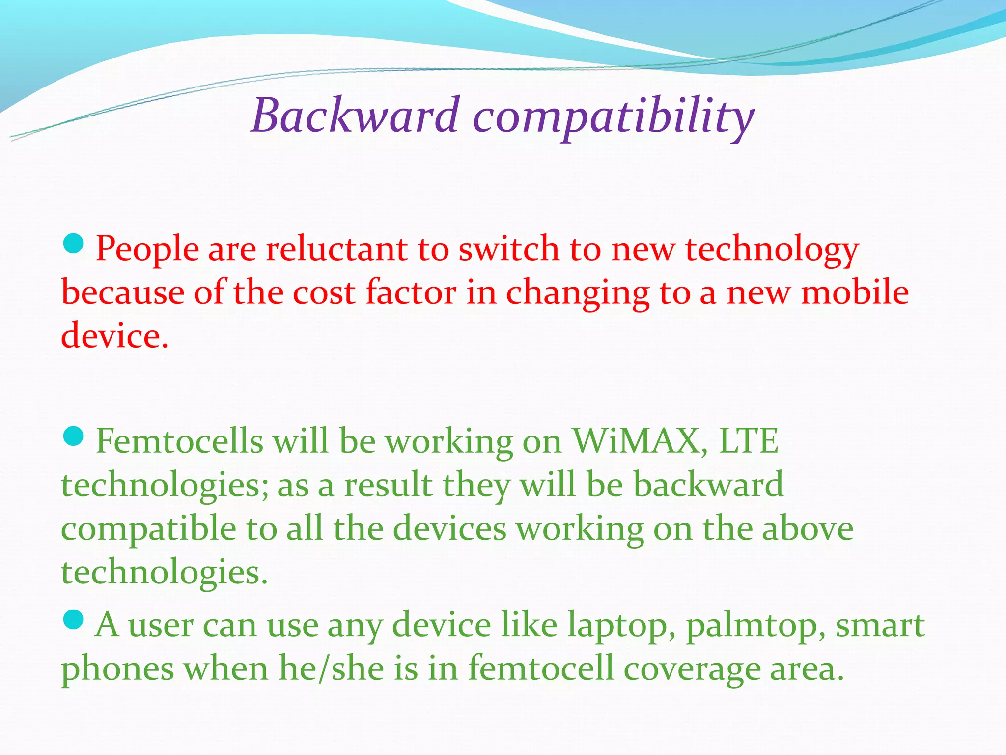 Backward compatibility

People are reluctant to switch to new technology
because of the cost factor in changing to a new mobile
device.

Femtocells will be working on WiMAX, LTE
technologies; as a result they will be backward
compatible to all the devices working on the above
technologies.
A user can use any device like laptop, palmtop, smart
phones when he/she is in femtocell coverage area.
 
