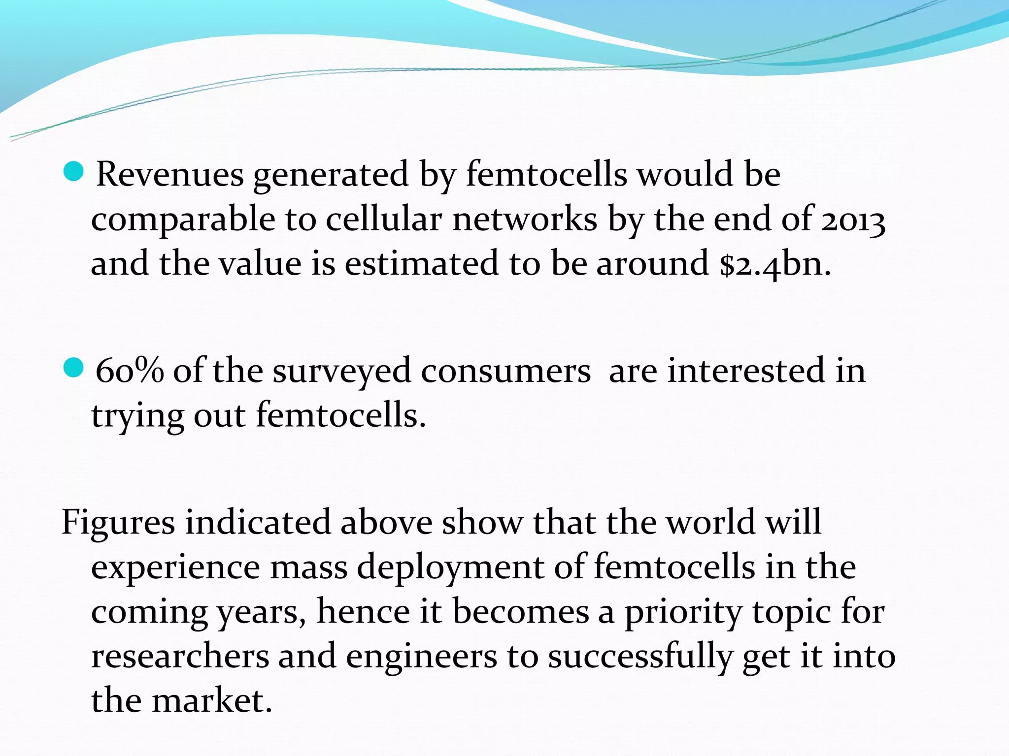 Revenues generated by femtocells would be
 comparable to cellular networks by the end of 2013
 and the value is estimated to be around $2.4bn.

60% of the surveyed consumers are interested in
 trying out femtocells.

Figures indicated above show that the world will
  experience mass deployment of femtocells in the
  coming years, hence it becomes a priority topic for
  researchers and engineers to successfully get it into
  the market.
 