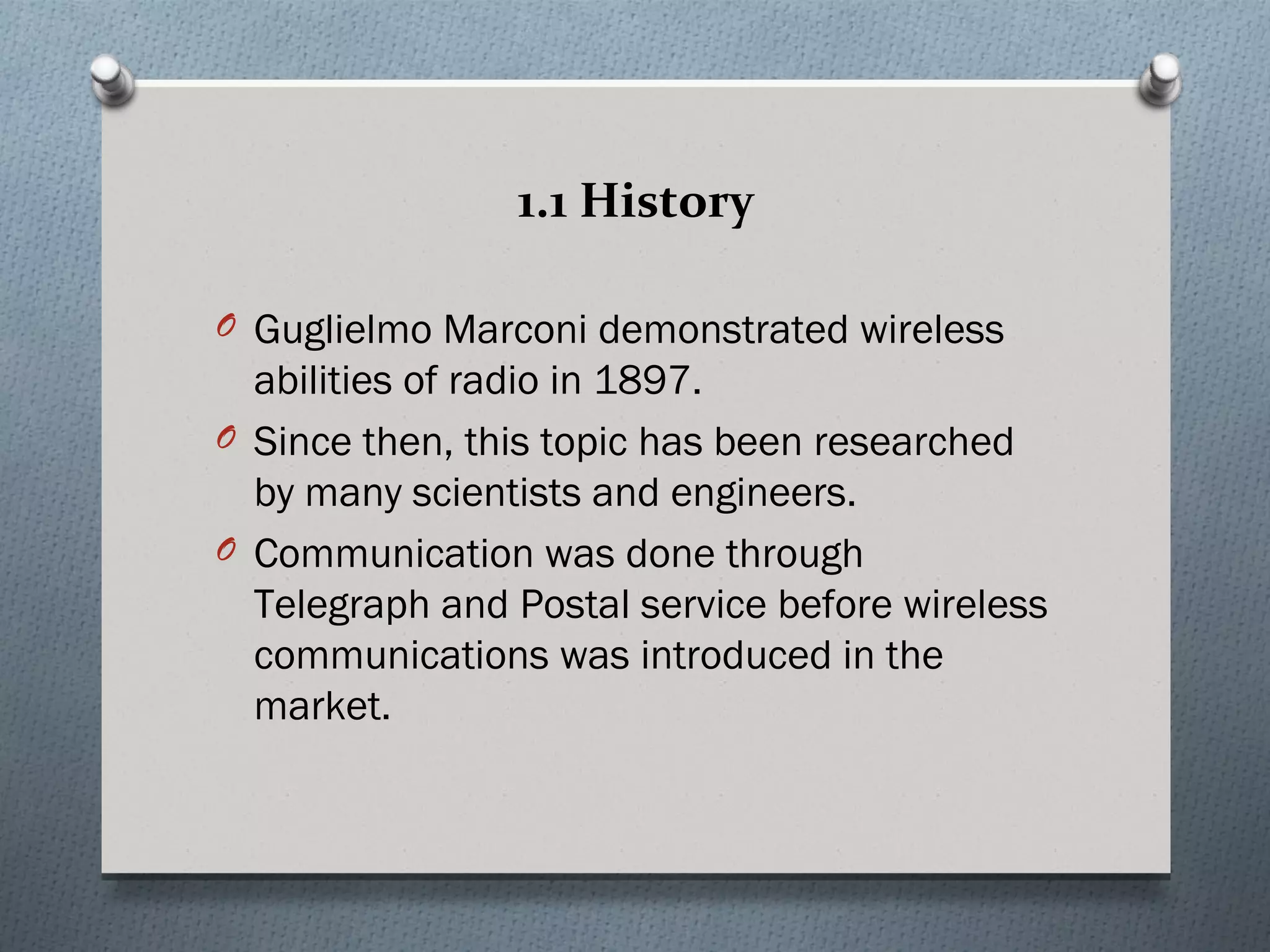 1.1 History

O Guglielmo Marconi demonstrated wireless
  abilities of radio in 1897.
O Since then, this topic has been researched
  by many scientists and engineers.
O Communication was done through
  Telegraph and Postal service before wireless
  communications was introduced in the
  market.
 