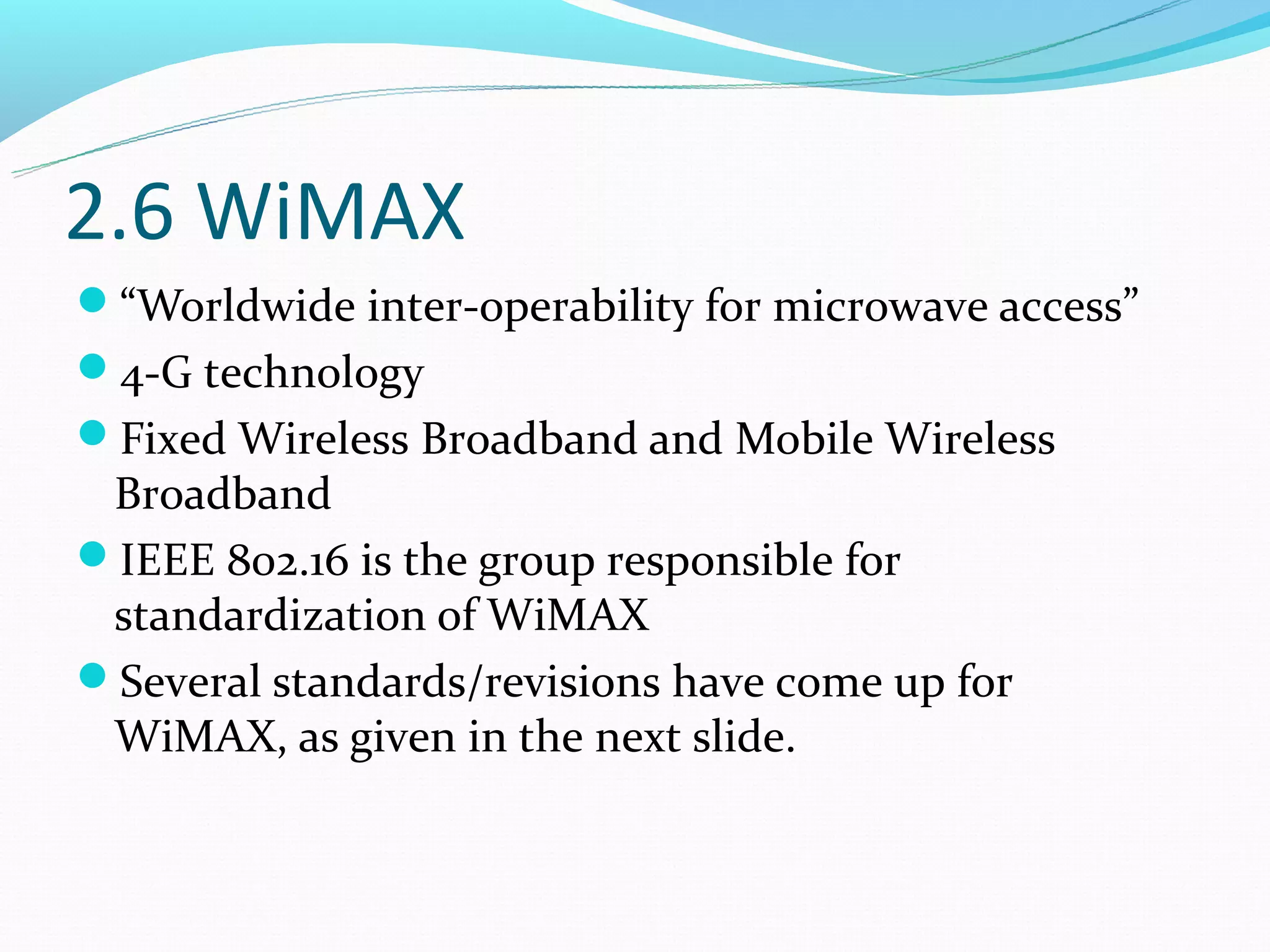 2.6 WiMAX
“Worldwide inter-operability for microwave access”
4-G technology
Fixed Wireless Broadband and Mobile Wireless
 Broadband
IEEE 802.16 is the group responsible for
 standardization of WiMAX
Several standards/revisions have come up for
 WiMAX, as given in the next slide.
 