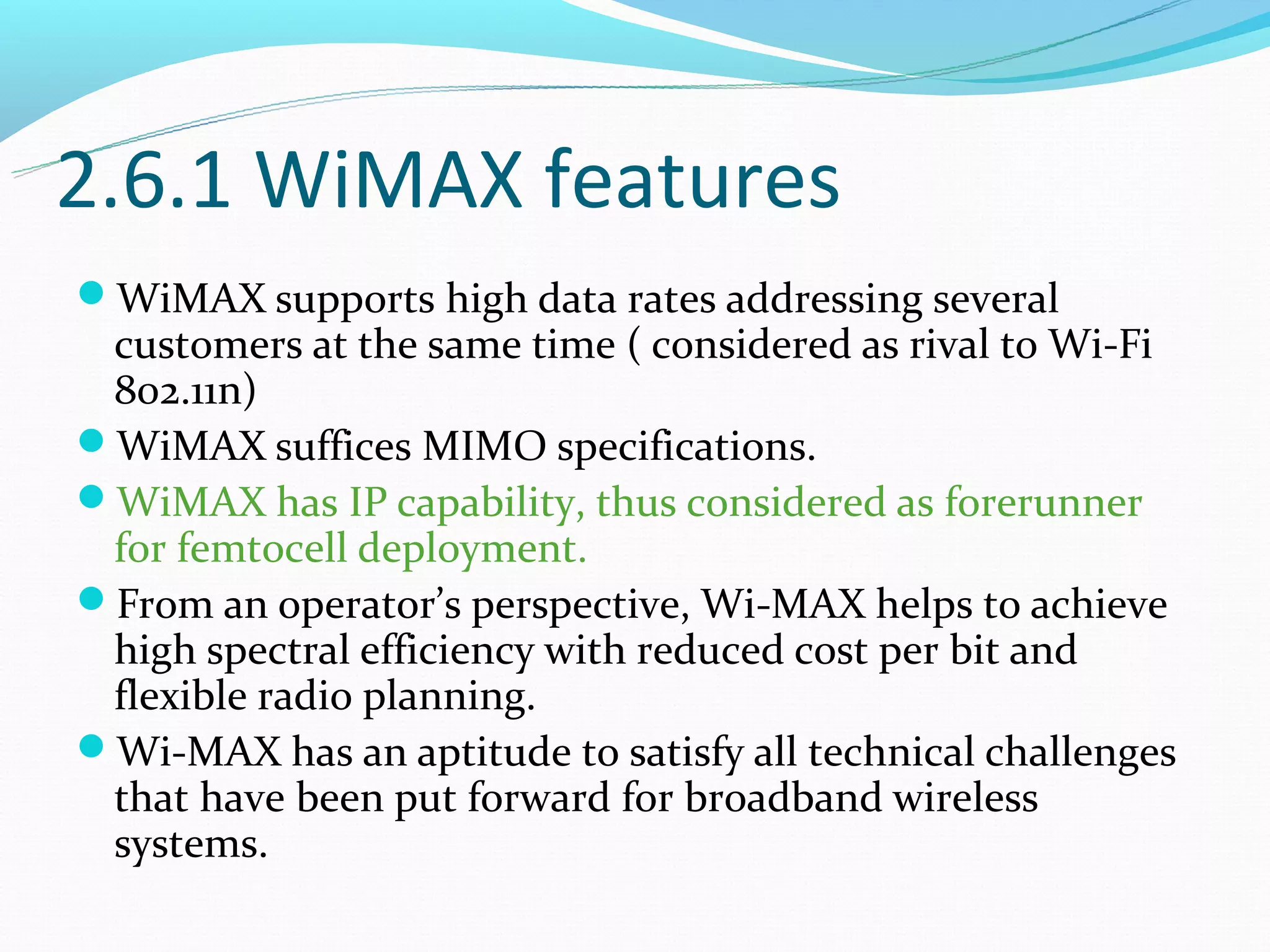 2.6.1 WiMAX features
WiMAX supports high data rates addressing several
 customers at the same time ( considered as rival to Wi-Fi
 802.11n)
WiMAX suffices MIMO specifications.
WiMAX has IP capability, thus considered as forerunner
 for femtocell deployment.
From an operator’s perspective, Wi-MAX helps to achieve
 high spectral efficiency with reduced cost per bit and
 flexible radio planning.
Wi-MAX has an aptitude to satisfy all technical challenges
 that have been put forward for broadband wireless
 systems.
 