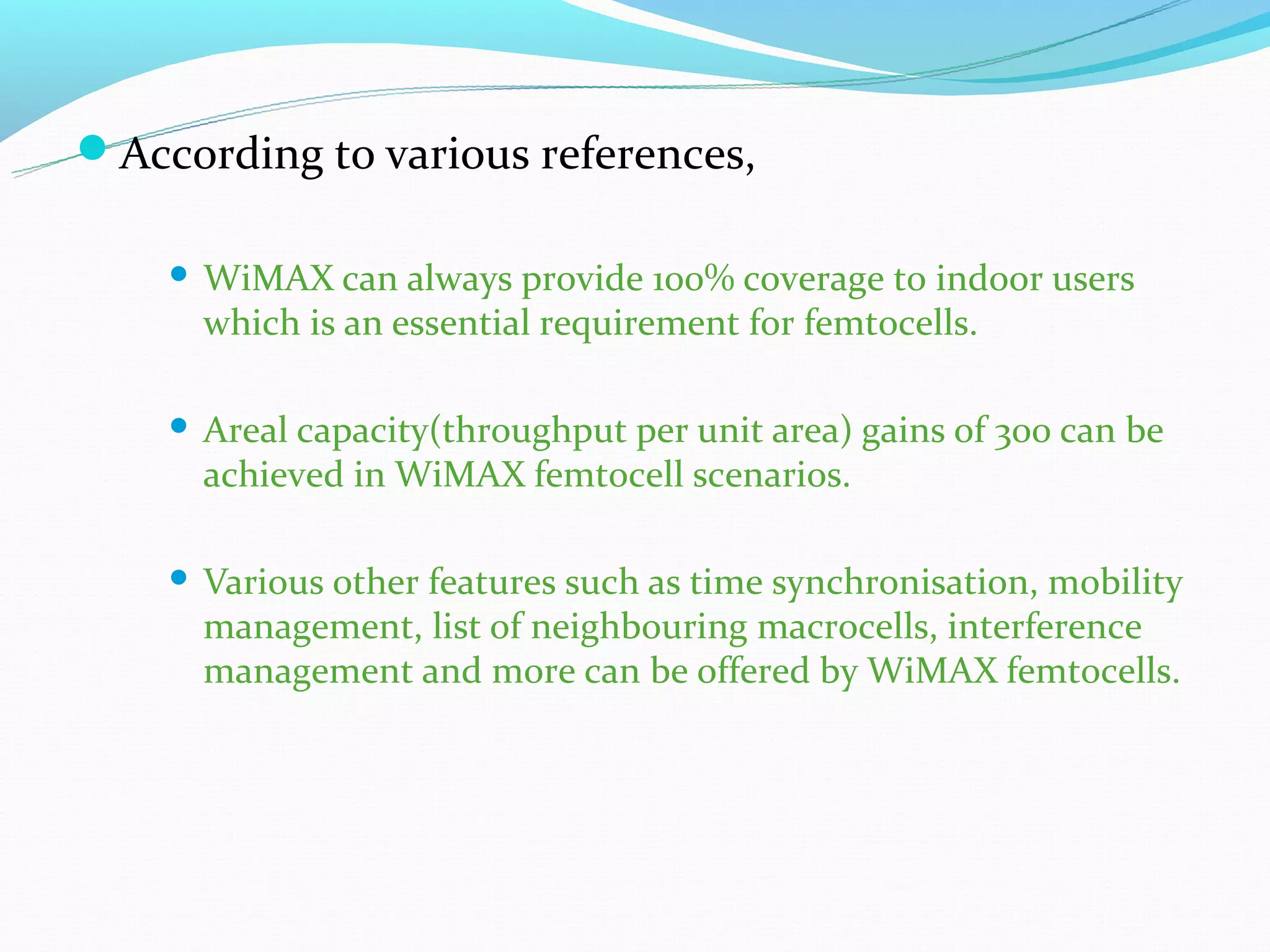 According to various references,

       WiMAX can always provide 100% coverage to indoor users
        which is an essential requirement for femtocells.

       Areal capacity(throughput per unit area) gains of 300 can be
        achieved in WiMAX femtocell scenarios.

       Various other features such as time synchronisation, mobility
        management, list of neighbouring macrocells, interference
        management and more can be offered by WiMAX femtocells.
 