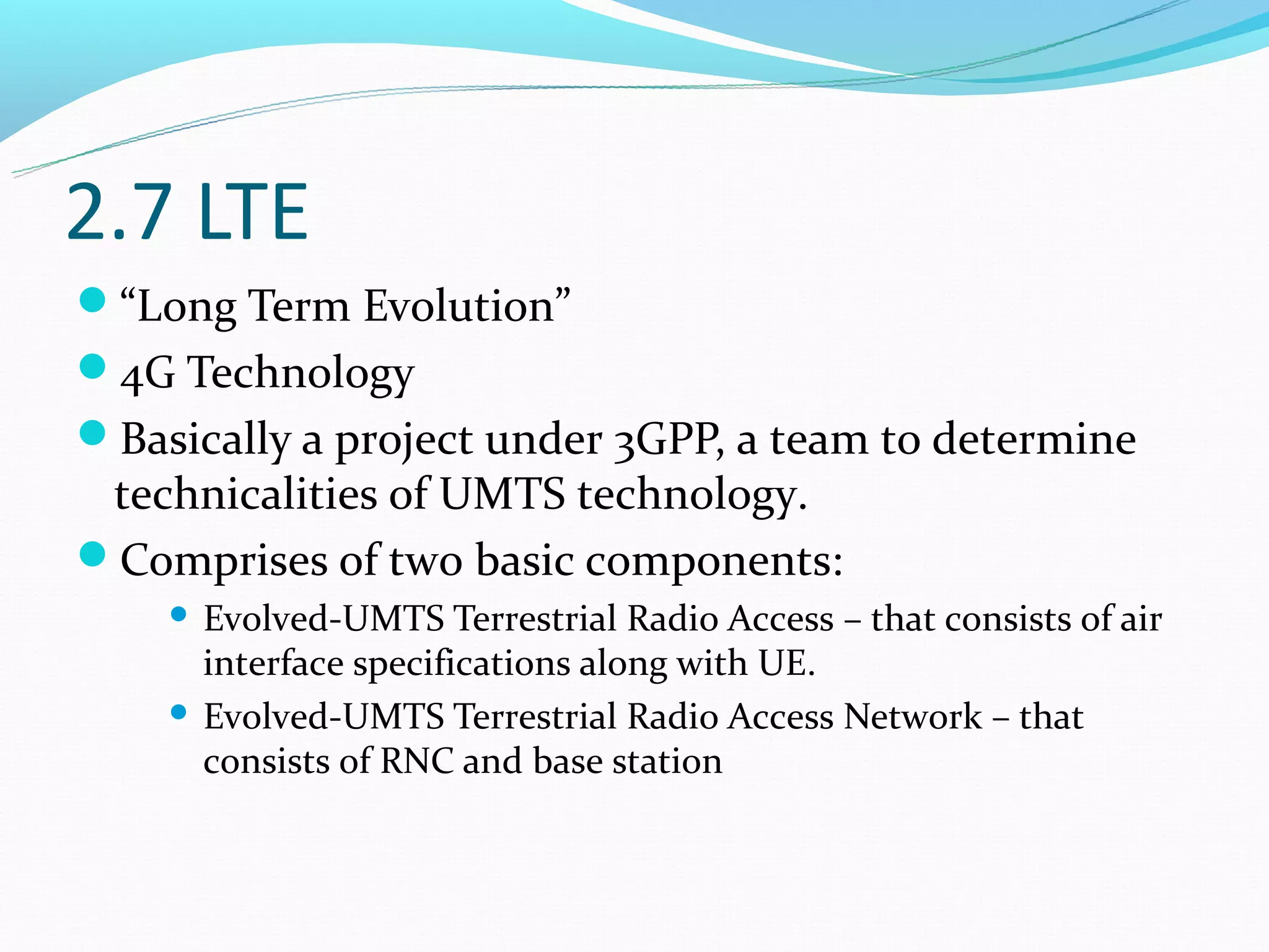 2.7 LTE
“Long Term Evolution”
4G Technology
Basically a project under 3GPP, a team to determine
 technicalities of UMTS technology.
Comprises of two basic components:
     Evolved-UMTS Terrestrial Radio Access – that consists of air
      interface specifications along with UE.
     Evolved-UMTS Terrestrial Radio Access Network – that
      consists of RNC and base station
 