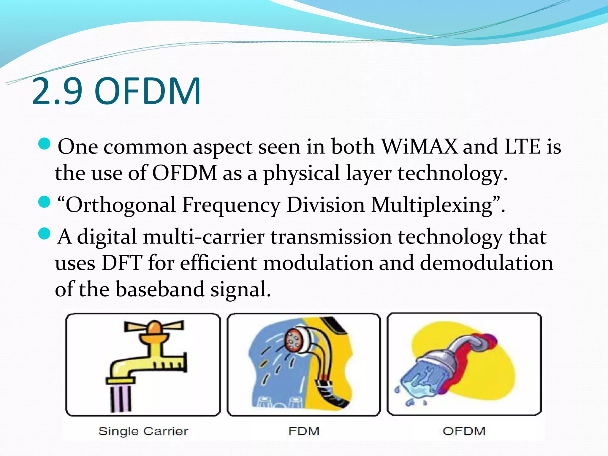 2.9 OFDM
One common aspect seen in both WiMAX and LTE is
 the use of OFDM as a physical layer technology.
“Orthogonal Frequency Division Multiplexing”.
A digital multi-carrier transmission technology that
 uses DFT for efficient modulation and demodulation
 of the baseband signal.
 