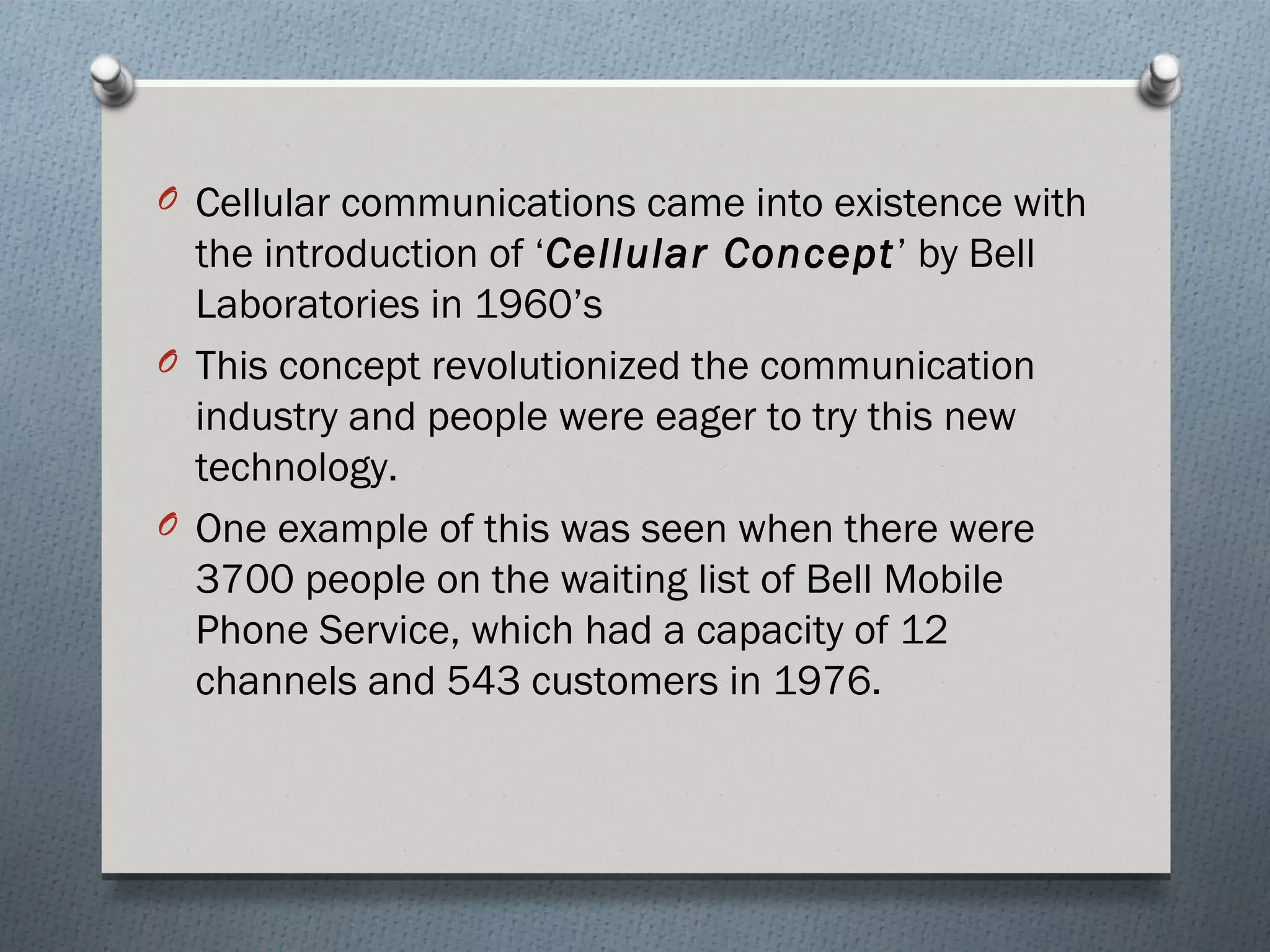 O Cellular communications came into existence with
  the introduction of ‘Cellular Concept’ by Bell
  Laboratories in 1960’s
O This concept revolutionized the communication
  industry and people were eager to try this new
  technology.
O One example of this was seen when there were
  3700 people on the waiting list of Bell Mobile
  Phone Service, which had a capacity of 12
  channels and 543 customers in 1976.
 