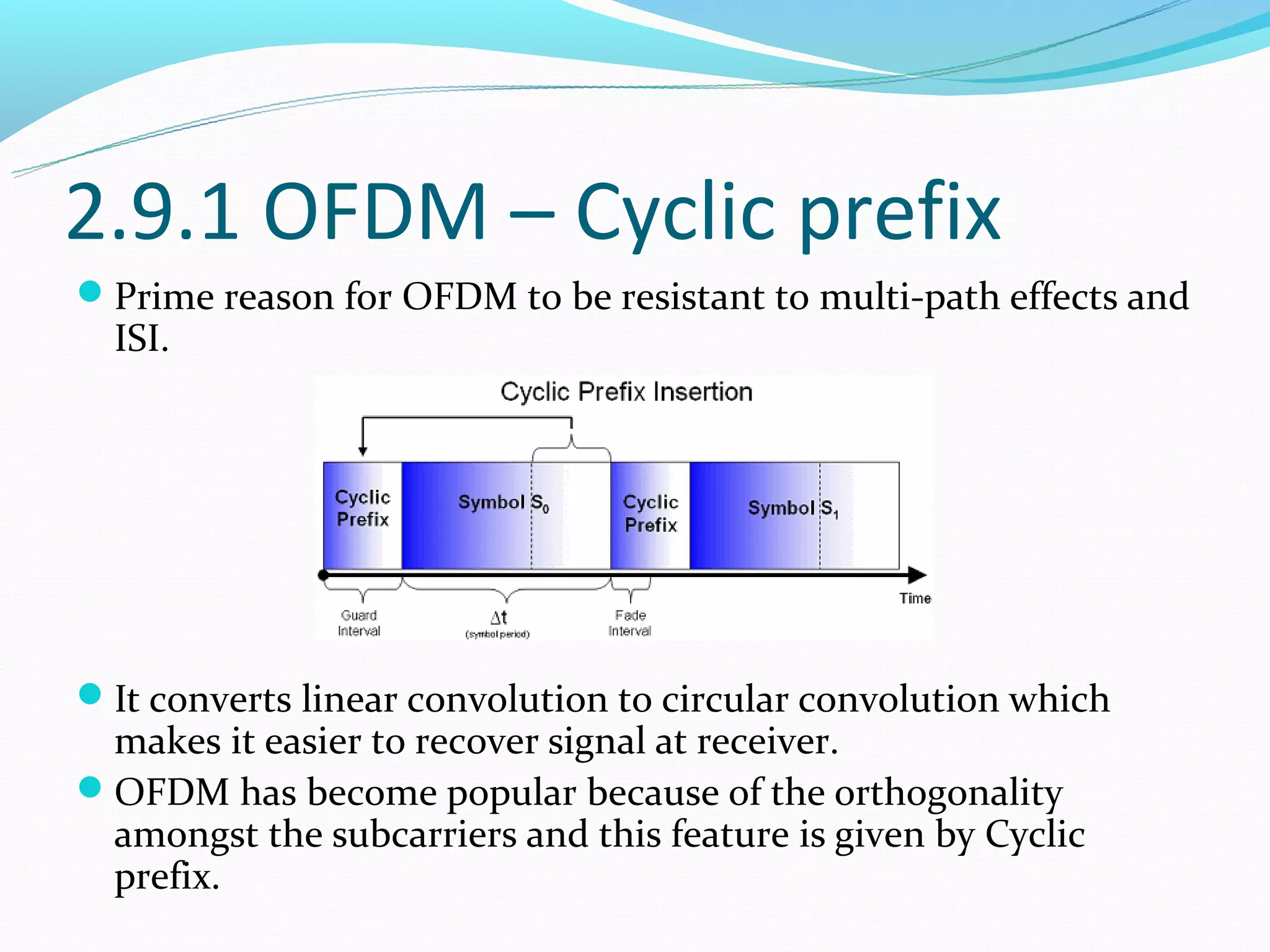 2.9.1 OFDM – Cyclic prefix
Prime reason for OFDM to be resistant to multi-path effects and
  ISI.




It converts linear convolution to circular convolution which
 makes it easier to recover signal at receiver.
OFDM has become popular because of the orthogonality
 amongst the subcarriers and this feature is given by Cyclic
 prefix.
 