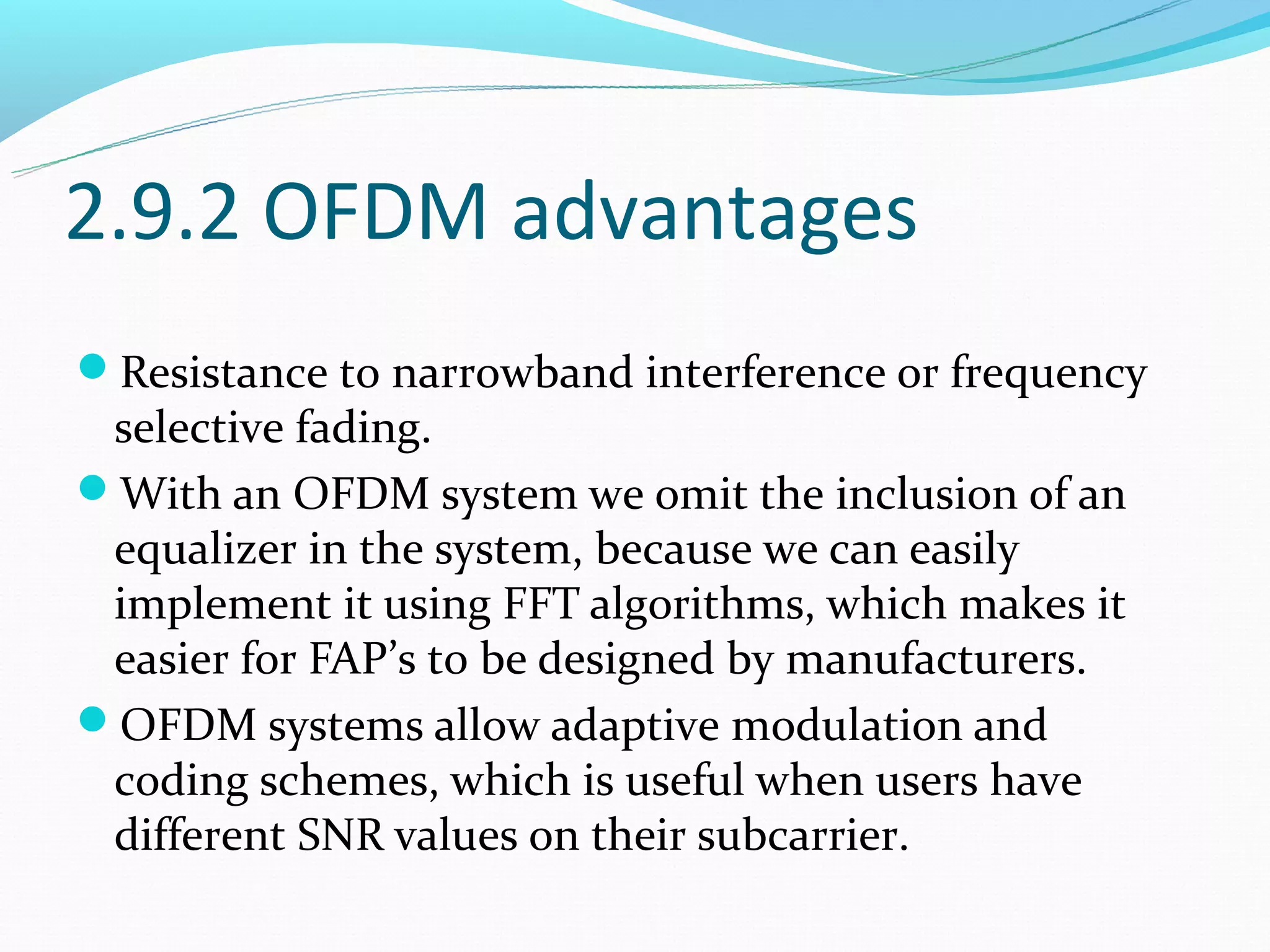 2.9.2 OFDM advantages
Resistance to narrowband interference or frequency
 selective fading.
With an OFDM system we omit the inclusion of an
 equalizer in the system, because we can easily
 implement it using FFT algorithms, which makes it
 easier for FAP’s to be designed by manufacturers.
OFDM systems allow adaptive modulation and
 coding schemes, which is useful when users have
 different SNR values on their subcarrier.
 