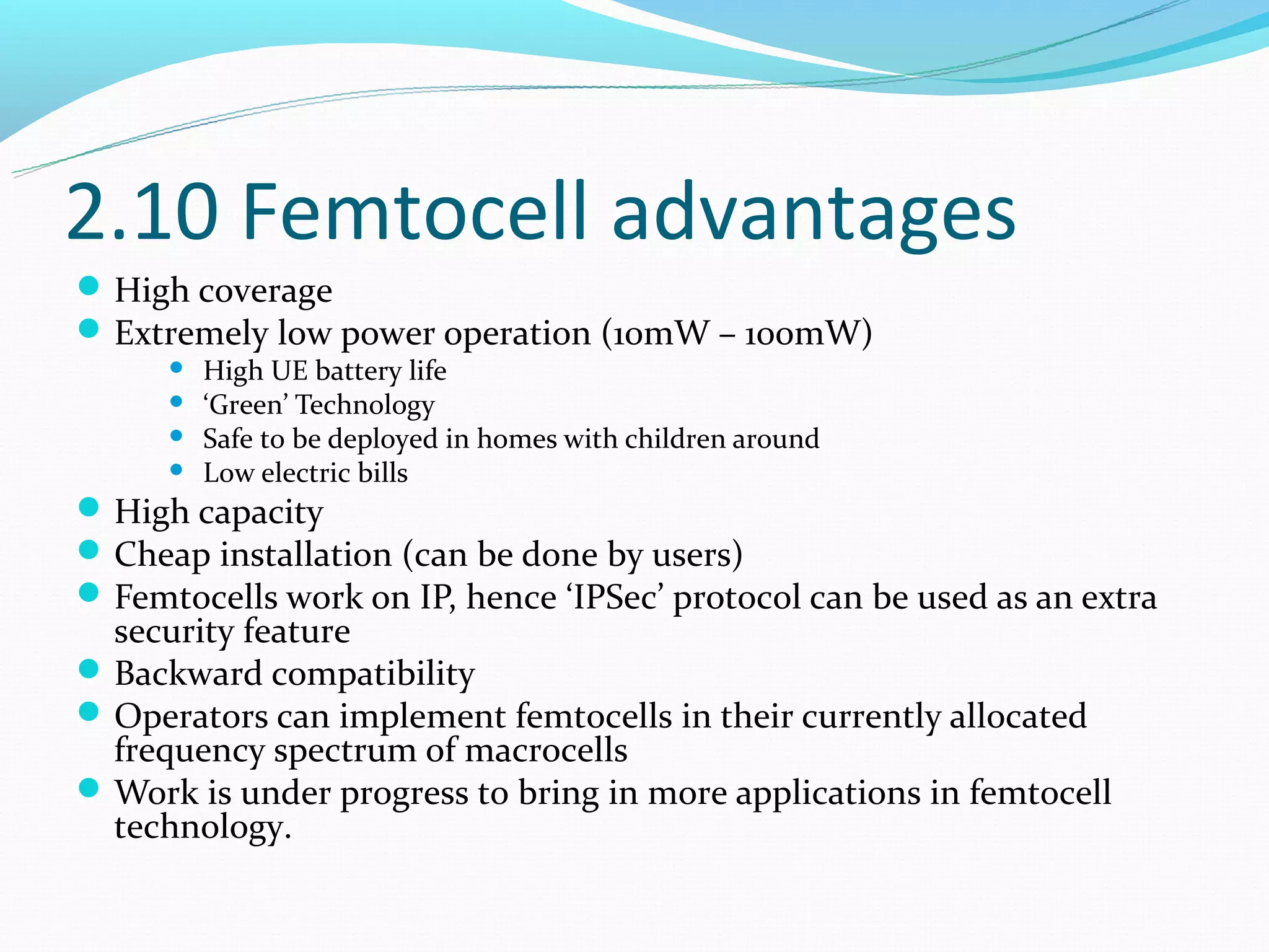 2.10 Femtocell advantages
 High coverage
 Extremely low power operation (10mW – 100mW)
         High UE battery life
         ‘Green’ Technology
         Safe to be deployed in homes with children around
         Low electric bills
 High capacity
 Cheap installation (can be done by users)
 Femtocells work on IP, hence ‘IPSec’ protocol can be used as an extra
  security feature
 Backward compatibility
 Operators can implement femtocells in their currently allocated
  frequency spectrum of macrocells
 Work is under progress to bring in more applications in femtocell
  technology.
 