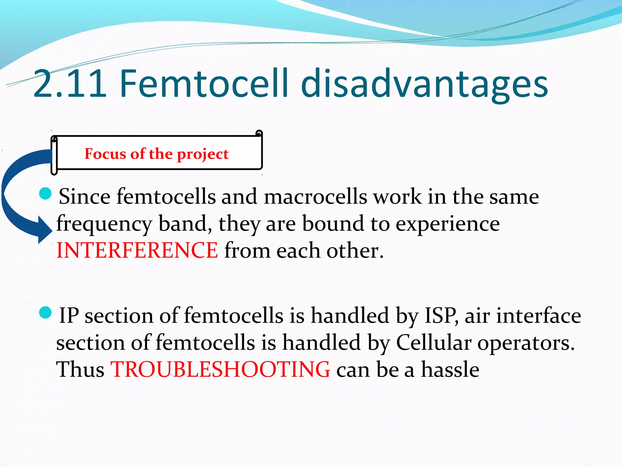2.11 Femtocell disadvantages
    Focus of the project

Since femtocells and macrocells work in the same
 frequency band, they are bound to experience
 INTERFERENCE from each other.

IP section of femtocells is handled by ISP, air interface
 section of femtocells is handled by Cellular operators.
 Thus TROUBLESHOOTING can be a hassle
 