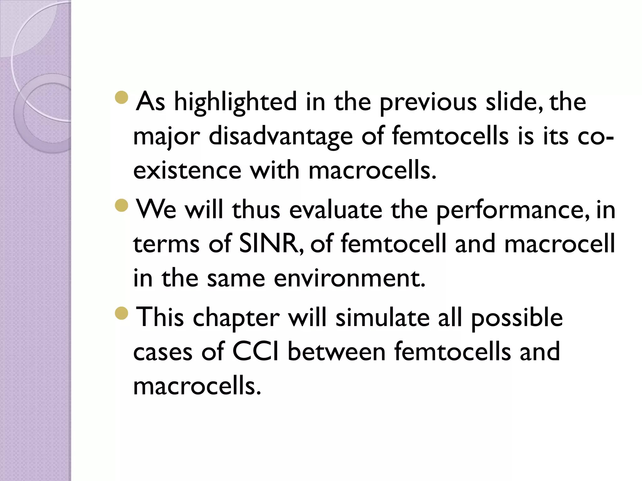 As  highlighted in the previous slide, the
 major disadvantage of femtocells is its co-
 existence with macrocells.
We will thus evaluate the performance, in
 terms of SINR, of femtocell and macrocell
 in the same environment.
This chapter will simulate all possible
 cases of CCI between femtocells and
 macrocells.
 