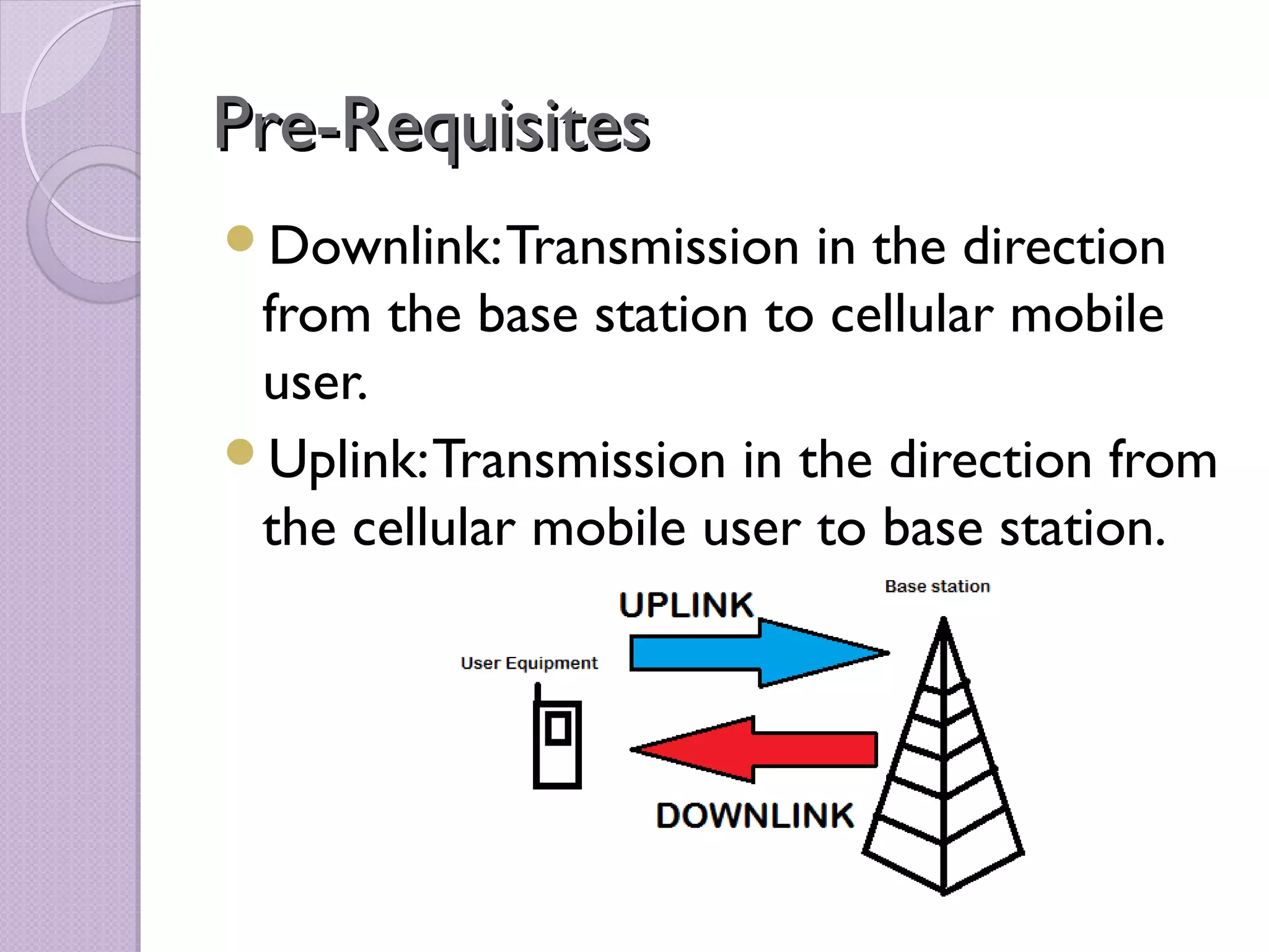Pre-Requisites
Downlink: Transmission   in the direction
 from the base station to cellular mobile
 user.
Uplink: Transmission in the direction from
 the cellular mobile user to base station.
 