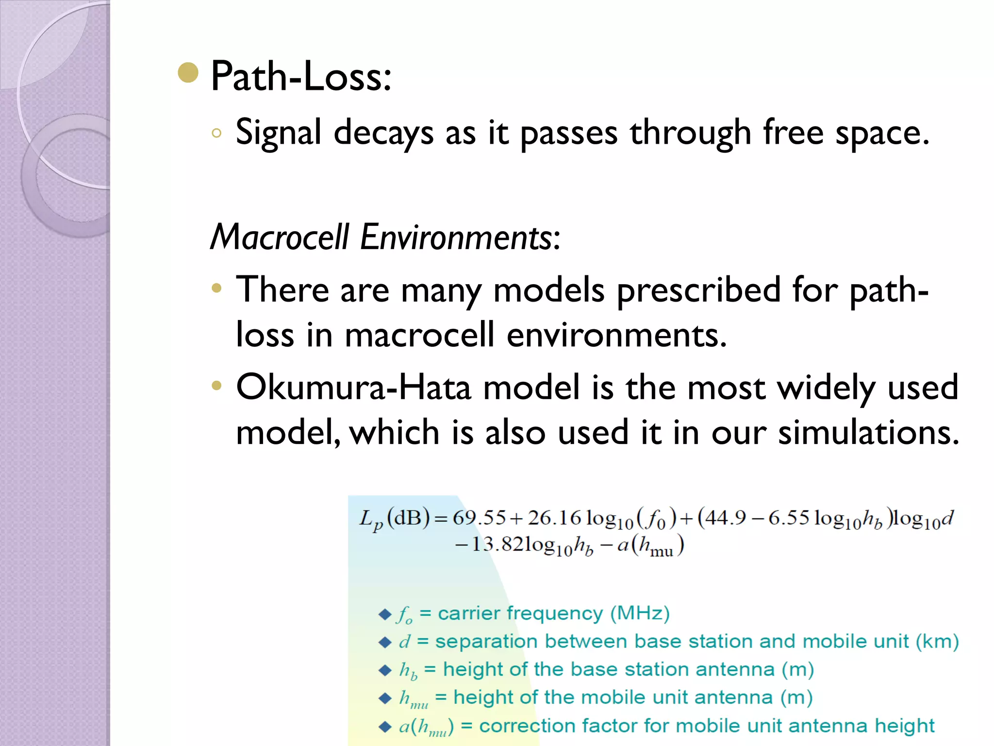 Path-Loss:
 ◦ Signal decays as it passes through free space.

 Macrocell Environments:
 • There are many models prescribed for path-
   loss in macrocell environments.
 • Okumura-Hata model is the most widely used
   model, which is also used it in our simulations.
 